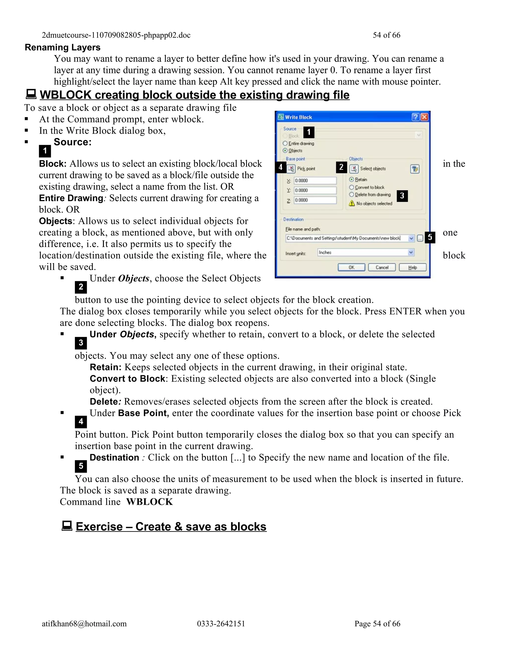 2dmuetcourse-110709082805-phpapp02.doc                                            54 of 66
Renaming Layers
        You may want to rename a layer to better define how it's used in your drawing. You can rename a
        layer at any time during a drawing session. You cannot rename layer 0. To rename a layer first
        highlight/select the layer name than keep Alt key pressed and click the name with mouse pointer.
 WBLOCK creating block outside the existing drawing file
To save a block or object as a separate drawing file
 At the Command prompt, enter wblock.
 In the Write Block dialog box,
     Source:
    1
   Block: Allows us to select an existing block/local block                                            in the
   current drawing to be saved as a block/file outside the
   existing drawing, select a name from the list. OR
   Entire Drawing: Selects current drawing for creating a
   block. OR
   Objects: Allows us to select individual objects for
   creating a block, as mentioned above, but with only                                                 one
   difference, i.e. It also permits us to specify the
   location/destination outside the existing file, where the                                           block
   will be saved.
               Under Objects, choose the Select Objects
              2
             button to use the pointing device to select objects for the block creation.
         The dialog box closes temporarily while you select objects for the block. Press ENTER when you
         are done selecting blocks. The dialog box reopens.
                Under Objects, specify whether to retain, convert to a block, or delete the selected
              3
             objects. You may select any one of these options.
                Retain: Keeps selected objects in the current drawing, in their original state.
                Convert to Block: Existing selected objects are also converted into a block (Single
                object).
                Delete: Removes/erases selected objects from the screen after the block is created.
               Under Base Point, enter the coordinate values for the insertion base point or choose Pick
              4
             Point button. Pick Point button temporarily closes the dialog box so that you can specify an
             insertion base point in the current drawing.
                Destination : Click on the button [...] to Specify the new name and location of the file.
              5
            You can also choose the units of measurement to be used when the block is inserted in future.
         The block is saved as a separate drawing.
         Command line WBLOCK

          Exercise – Create & save as blocks




    atifkhan68@hotmail.com                   0333-2642151                        Page 54 of 66
 