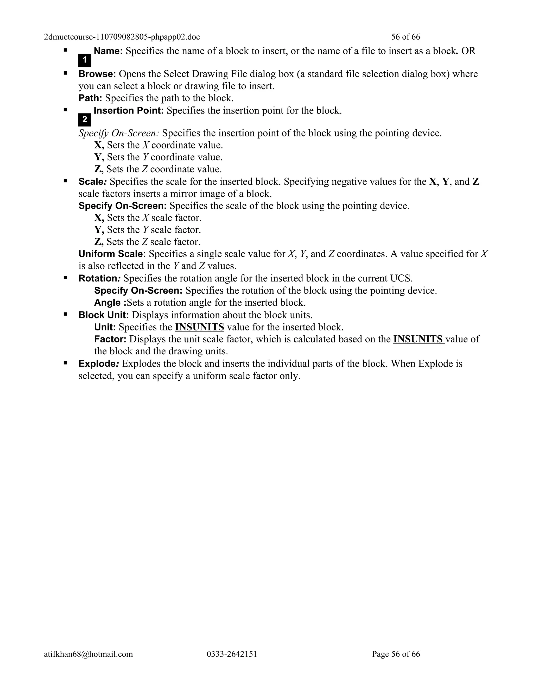 2dmuetcourse-110709082805-phpapp02.doc                                               56 of 66
            Name: Specifies the name of a block to insert, or the name of a file to insert as a block. OR
         1
     Browse: Opens the Select Drawing File dialog box (a standard file selection dialog box) where
        you can select a block or drawing file to insert.
        Path: Specifies the path to the block.
          Insertion Point: Specifies the insertion point for the block.
         2
        Specify On-Screen: Specifies the insertion point of the block using the pointing device.
             X, Sets the X coordinate value.
             Y, Sets the Y coordinate value.
             Z, Sets the Z coordinate value.
       Scale: Specifies the scale for the inserted block. Specifying negative values for the X, Y, and Z
        scale factors inserts a mirror image of a block.
        Specify On-Screen: Specifies the scale of the block using the pointing device.
             X, Sets the X scale factor.
             Y, Sets the Y scale factor.
             Z, Sets the Z scale factor.
        Uniform Scale: Specifies a single scale value for X, Y, and Z coordinates. A value specified for X
        is also reflected in the Y and Z values.
       Rotation: Specifies the rotation angle for the inserted block in the current UCS.
             Specify On-Screen: Specifies the rotation of the block using the pointing device.
             Angle :Sets a rotation angle for the inserted block.
       Block Unit: Displays information about the block units.
             Unit: Specifies the INSUNITS value for the inserted block.
             Factor: Displays the unit scale factor, which is calculated based on the INSUNITS value of
             the block and the drawing units.
       Explode: Explodes the block and inserts the individual parts of the block. When Explode is
        selected, you can specify a uniform scale factor only.




atifkhan68@hotmail.com                   0333-2642151                           Page 56 of 66
 