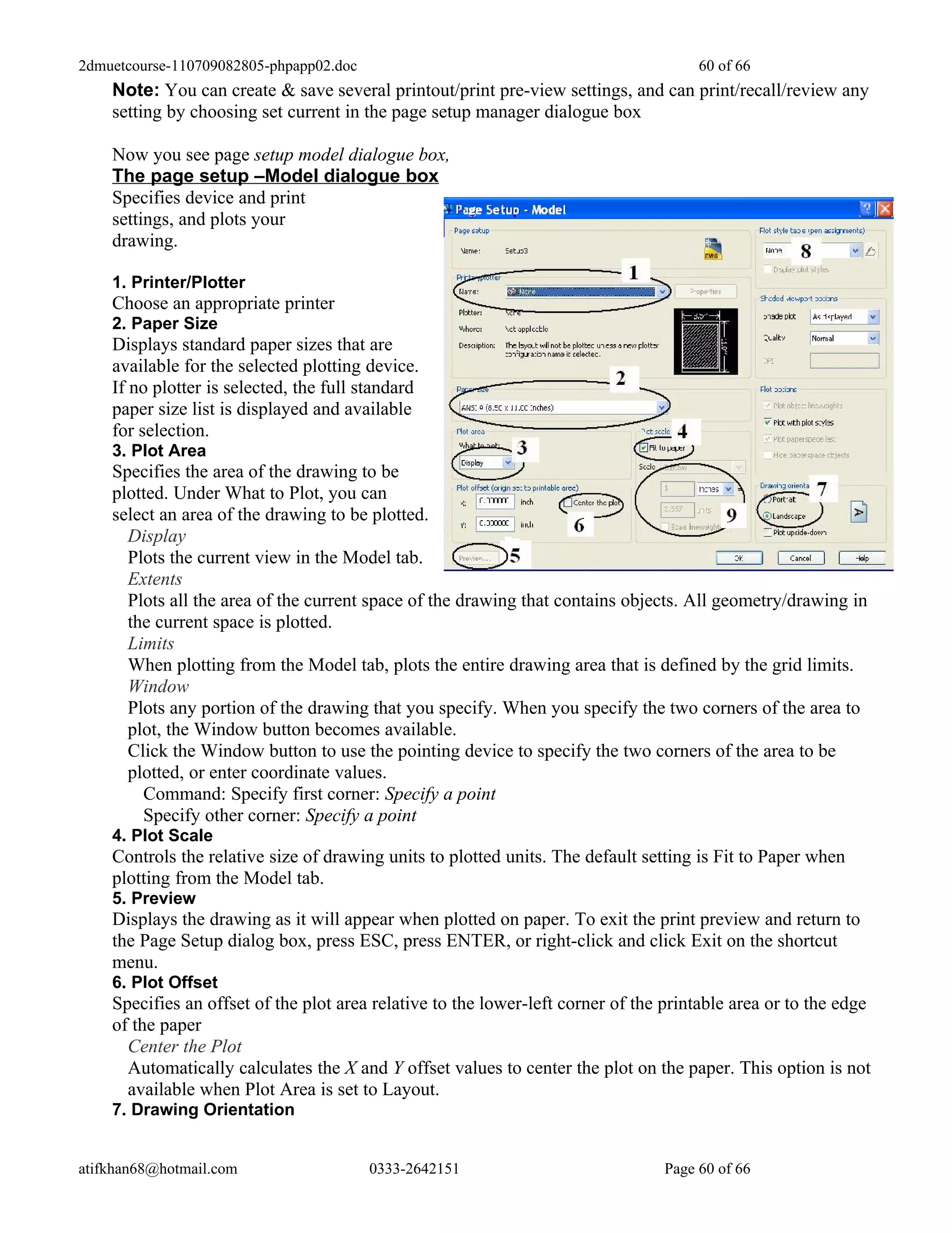 2dmuetcourse-110709082805-phpapp02.doc                                                60 of 66
    Note: You can create & save several printout/print pre-view settings, and can print/recall/review any
    setting by choosing set current in the page setup manager dialogue box

    Now you see page setup model dialogue box,
    The page setup –Model dialogue box
    Specifies device and print
    settings, and plots your
    drawing.

    1. Printer/Plotter
    Choose an appropriate printer
    2. Paper Size
    Displays standard paper sizes that are
    available for the selected plotting device.
    If no plotter is selected, the full standard
    paper size list is displayed and available
    for selection.
    3. Plot Area
    Specifies the area of the drawing to be
    plotted. Under What to Plot, you can
    select an area of the drawing to be plotted.
      Display
      Plots the current view in the Model tab.
      Extents
      Plots all the area of the current space of the drawing that contains objects. All geometry/drawing in
      the current space is plotted.
      Limits
      When plotting from the Model tab, plots the entire drawing area that is defined by the grid limits.
      Window
      Plots any portion of the drawing that you specify. When you specify the two corners of the area to
      plot, the Window button becomes available.
      Click the Window button to use the pointing device to specify the two corners of the area to be
      plotted, or enter coordinate values.
        Command: Specify first corner: Specify a point
        Specify other corner: Specify a point
    4. Plot Scale
    Controls the relative size of drawing units to plotted units. The default setting is Fit to Paper when
    plotting from the Model tab.
    5. Preview
    Displays the drawing as it will appear when plotted on paper. To exit the print preview and return to
    the Page Setup dialog box, press ESC, press ENTER, or right-click and click Exit on the shortcut
    menu.
    6. Plot Offset
    Specifies an offset of the plot area relative to the lower-left corner of the printable area or to the edge
    of the paper
      Center the Plot
      Automatically calculates the X and Y offset values to center the plot on the paper. This option is not
      available when Plot Area is set to Layout.
    7. Drawing Orientation


atifkhan68@hotmail.com                   0333-2642151                            Page 60 of 66
 
