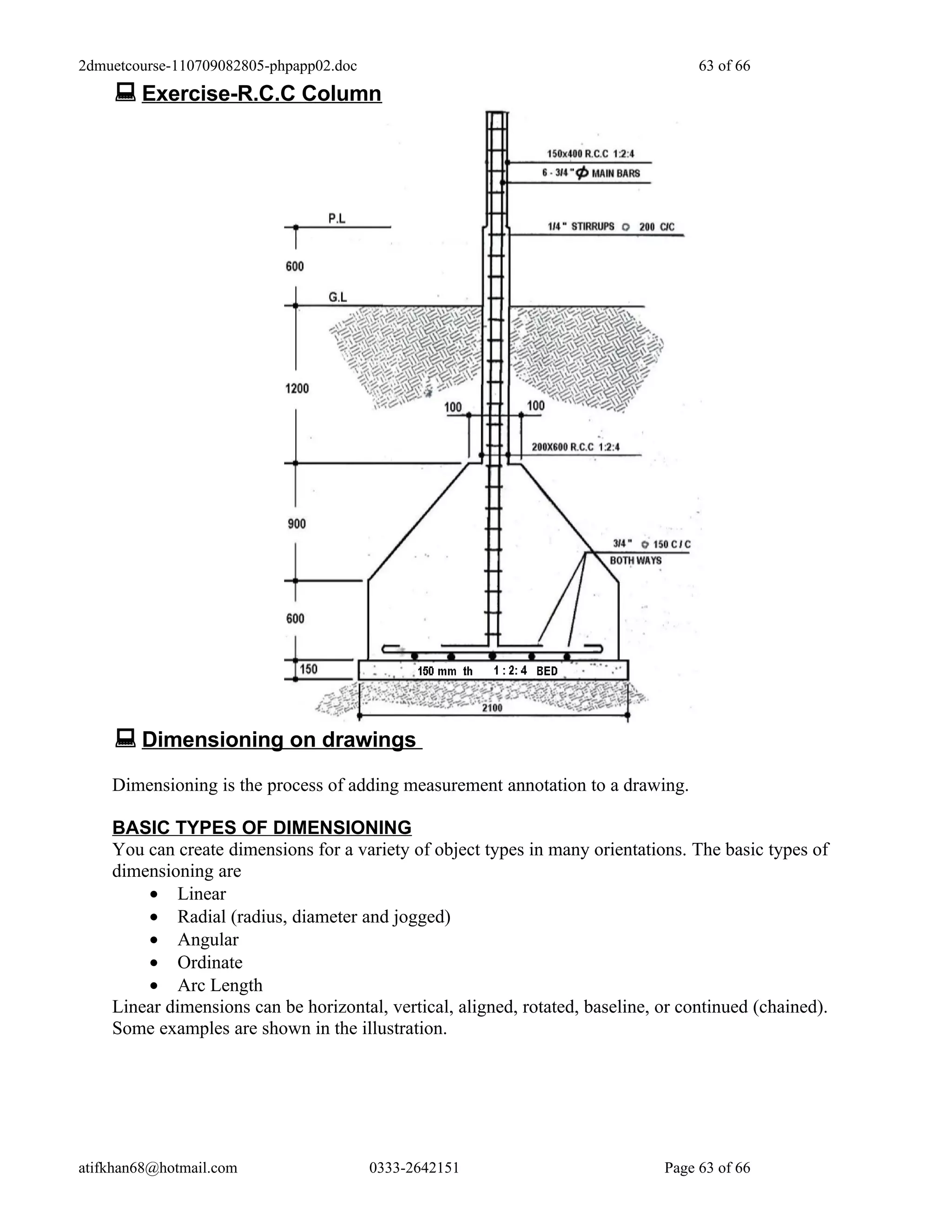 2dmuetcourse-110709082805-phpapp02.doc                                              63 of 66
     Exercise-R.C.C Column




     Dimensioning on drawings
    Dimensioning is the process of adding measurement annotation to a drawing.

    BASIC TYPES OF DIMENSIONING
    You can create dimensions for a variety of object types in many orientations. The basic types of
    dimensioning are
        • Linear
        • Radial (radius, diameter and jogged)
        • Angular
        • Ordinate
        • Arc Length
    Linear dimensions can be horizontal, vertical, aligned, rotated, baseline, or continued (chained).
    Some examples are shown in the illustration.




atifkhan68@hotmail.com                   0333-2642151                          Page 63 of 66
 