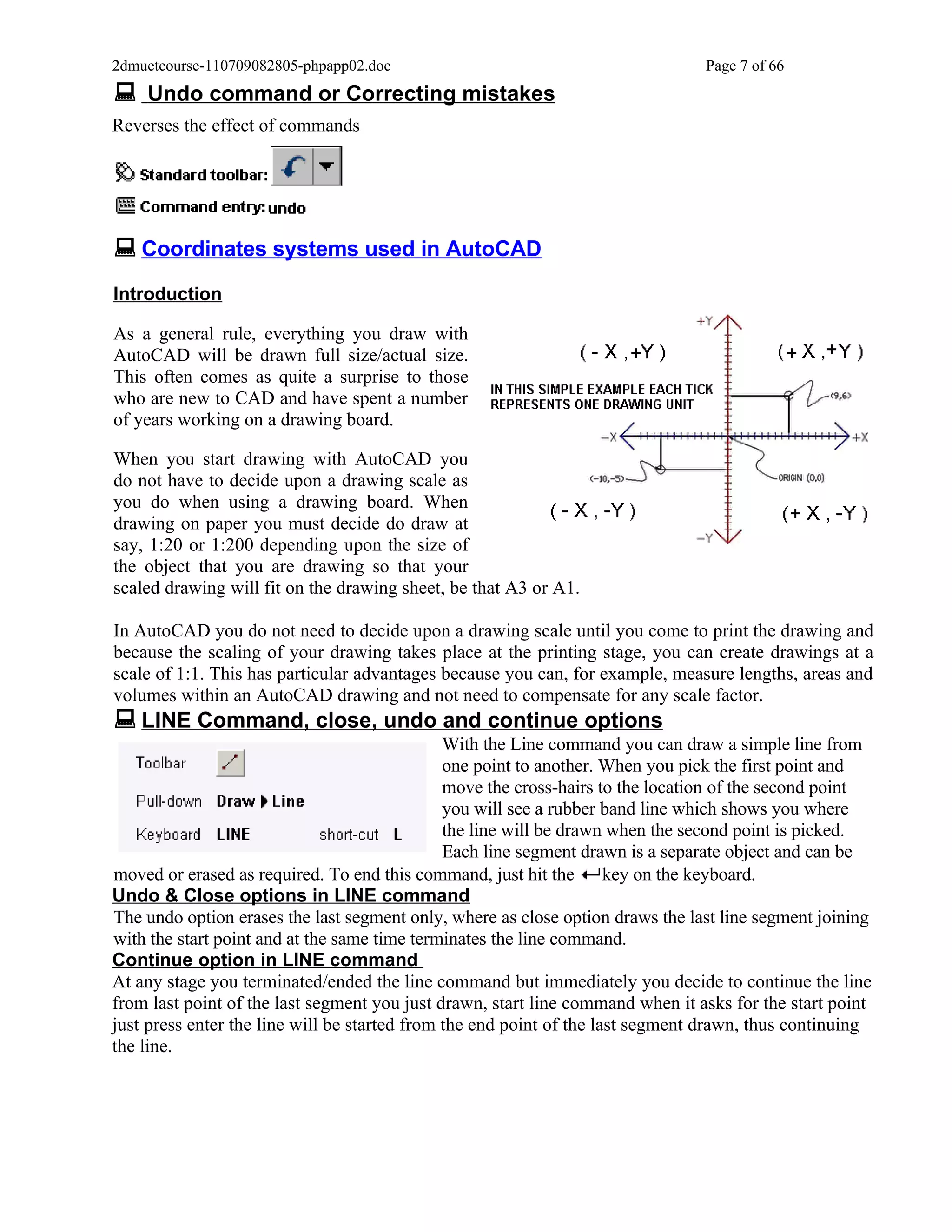 2dmuetcourse-110709082805-phpapp02.doc                                          Page 7 of 66
 Undo command or Correcting mistakes
Reverses the effect of commands




 Coordinates systems used in AutoCAD
Introduction

As a general rule, everything you draw with
AutoCAD will be drawn full size/actual size.
This often comes as quite a surprise to those
who are new to CAD and have spent a number
of years working on a drawing board.

When you start drawing with AutoCAD you
do not have to decide upon a drawing scale as
you do when using a drawing board. When
drawing on paper you must decide do draw at
say, 1:20 or 1:200 depending upon the size of
the object that you are drawing so that your
scaled drawing will fit on the drawing sheet, be that A3 or A1.

In AutoCAD you do not need to decide upon a drawing scale until you come to print the drawing and
because the scaling of your drawing takes place at the printing stage, you can create drawings at a
scale of 1:1. This has particular advantages because you can, for example, measure lengths, areas and
volumes within an AutoCAD drawing and not need to compensate for any scale factor.
 LINE Command, close, undo and continue options
                                               With the Line command you can draw a simple line from
                                               one point to another. When you pick the first point and
                                               move the cross-hairs to the location of the second point
                                               you will see a rubber band line which shows you where
                                               the line will be drawn when the second point is picked.
                                               Each line segment drawn is a separate object and can be
moved or erased as required. To end this command, just hit the key on the keyboard.
Undo & Close options in LINE command
The undo option erases the last segment only, where as close option draws the last line segment joining
with the start point and at the same time terminates the line command.
Continue option in LINE command
At any stage you terminated/ended the line command but immediately you decide to continue the line
from last point of the last segment you just drawn, start line command when it asks for the start point
just press enter the line will be started from the end point of the last segment drawn, thus continuing
the line.
 