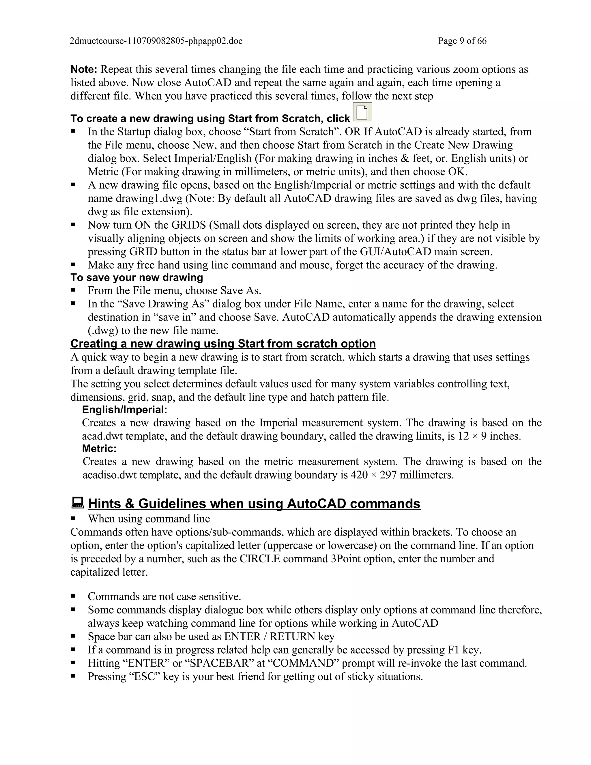 2dmuetcourse-110709082805-phpapp02.doc                                            Page 9 of 66


Note: Repeat this several times changing the file each time and practicing various zoom options as
listed above. Now close AutoCAD and repeat the same again and again, each time opening a
different file. When you have practiced this several times, follow the next step
To create a new drawing using Start from Scratch, click
    In the Startup dialog box, choose “Start from Scratch”. OR If AutoCAD is already started, from
     the File menu, choose New, and then choose Start from Scratch in the Create New Drawing
     dialog box. Select Imperial/English (For making drawing in inches & feet, or. English units) or
     Metric (For making drawing in millimeters, or metric units), and then choose OK.
    A new drawing file opens, based on the English/Imperial or metric settings and with the default
     name drawing1.dwg (Note: By default all AutoCAD drawing files are saved as dwg files, having
     dwg as file extension).
    Now turn ON the GRIDS (Small dots displayed on screen, they are not printed they help in
     visually aligning objects on screen and show the limits of working area.) if they are not visible by
     pressing GRID button in the status bar at lower part of the GUI/AutoCAD main screen.
    Make any free hand using line command and mouse, forget the accuracy of the drawing.
To save your new drawing
  From the File menu, choose Save As.
  In the “Save Drawing As” dialog box under File Name, enter a name for the drawing, select
   destination in “save in” and choose Save. AutoCAD automatically appends the drawing extension
   (.dwg) to the new file name.
Creating a new drawing using Start from scratch option
A quick way to begin a new drawing is to start from scratch, which starts a drawing that uses settings
from a default drawing template file.
The setting you select determines default values used for many system variables controlling text,
dimensions, grid, snap, and the default line type and hatch pattern file.
    English/Imperial:
    Creates a new drawing based on the Imperial measurement system. The drawing is based on the
    acad.dwt template, and the default drawing boundary, called the drawing limits, is 12 × 9 inches.
    Metric:
    Creates a new drawing based on the metric measurement system. The drawing is based on the
    acadiso.dwt template, and the default drawing boundary is 420 × 297 millimeters.

 Hints & Guidelines when using AutoCAD commands
 When using command line
Commands often have options/sub-commands, which are displayed within brackets. To choose an
option, enter the option's capitalized letter (uppercase or lowercase) on the command line. If an option
is preceded by a number, such as the CIRCLE command 3Point option, enter the number and
capitalized letter.

    Commands are not case sensitive.
    Some commands display dialogue box while others display only options at command line therefore,
     always keep watching command line for options while working in AutoCAD
    Space bar can also be used as ENTER / RETURN key
    If a command is in progress related help can generally be accessed by pressing F1 key.
    Hitting “ENTER” or “SPACEBAR” at “COMMAND” prompt will re-invoke the last command.
    Pressing “ESC” key is your best friend for getting out of sticky situations.
 