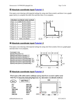 2dmuetcourse-110709082805-phpapp02.doc                                         Page 12 of 66


 Absolute coordinate input-Tutorial- 1
First open a new drawing with imperial settings by using start from scratch, and draw it on a graph
paper and try to complete the table first and later draw it on computer,




 Absolute coordinate input-Tutorial- 2
First open a new drawing with imperial settings by using start from scratch, first on a graph paper
and later draw it on computer,




 Absolute coordinate input-Tutorial- 3




atifkhan68@hotmail.com                                                        0333-2642151
 