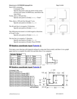 2dmuetcourse-110709082805-phpapp02.doc                                        Page 14 of 66
Start LINE command,
         Command: LINE
         Specify first point: pick any point on the screen
         at lower left corner of GRID area, and follow the
         steps below.
Firstly, draw a 100-unit line.
         Specify next point or [Undo]: @100,0 ‘Enter’

Then, draw a 100-unit line through Y axis.
       Specify next point or [Undo]: @0,100

The 80-unit line is in negative X direction.
       Specify next point or [Undo]: @-80,0

The following movement is in both negative directions
of X and Y axes.
       Specify next point or [Undo]: @-20,-20

The last line is in negative Y direction.
       Specify next point or [Undo]: @0,-80
       Specify next point or [Undo]: Press ENTER

 Relative coordinate input-Tutorial- 2
First open a new drawing with imperial settings by using start from scratch, and draw it on a graph
paper and try to complete the table first and later draw it on computer,




 Relative coordinate input-Tutorial- 3




atifkhan68@hotmail.com                                                       0333-2642151
 