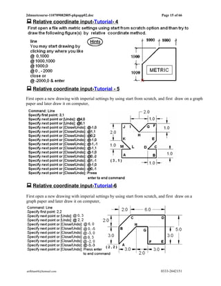 2dmuetcourse-110709082805-phpapp02.doc                                        Page 15 of 66
 Relative coordinate input-Tutorial- 4




 Relative coordinate input-Tutorial - 5
First open a new drawing with imperial settings by using start from scratch, and first draw on a graph
paper and later draw it on computer,




 Relative coordinate input-Tutorial-6
First open a new drawing with imperial settings by using start from scratch, and first draw on a
graph paper and later draw it on computer,




atifkhan68@hotmail.com                                                        0333-2642151
 