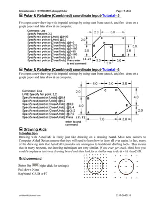 2dmuetcourse-110709082805-phpapp02.doc                                        Page 19 of 66
 Polar & Relative (Combined) coordinate input-Tutorial- 5
First open a new drawing with imperial settings by using start from scratch, and first draw on a
graph paper and later draw it on computer,




 Polar & Relative (Combined) coordinate input-Tutorial- 6
First open a new drawing with imperial settings by using start from scratch, and first draw on a
graph paper and later draw it on computer,




 Drawing Aids
Introduction
Drawing with AutoCAD is really just like drawing on a drawing board. Most new comers to
Computer Aided Design assume that they will need to learn how to draw all over again. In fact, many
of the drawing aids that AutoCAD provides are analogous to traditional drafting tools. This means
that in many respects, the drawing techniques are very similar. If you ever get stuck, think how you
would complete a task on a drawing board and then look for a similar way to do it with AutoCAD.

Grid command

Status Bar    (right-click for settings)
Pull-down None
Keyboard GRID or F7




atifkhan68@hotmail.com                                                        0333-2642151
 