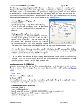 2dmuetcourse-110709082805-phpapp02.doc                                         Page 20 of 66
The drawing grid is a regular pattern of dots displayed on the screen which acts as a visual aid; it is
the equivalent of having a sheet of graph paper behind your drawing on a drawing board. These grid
dots are not plotted. You can control the grid spacing, so it can give you a general idea about the size
of drawn objects. The grid dots extend over the area you specify as the grid limits. The grid helps you
align objects and visualize the distances between them. If you zoom in or out of your drawing, you may
need to adjust grid spacing to be more appropriate for the new magnification.

  Command Sequence/Try yourself
  Command: GRID
  Specify grid spacing(X) or [ON/OFF/Snap/Aspect]
  <10.000>: (enter grid spacing e.g. Type 1 & press enter,
  also try different values and observe changes in the
  display)

  Study yourself & explore other options
  Although you can use the command line to control the
  visibility of the grid by using the "ON" and "OFF"
  options or by using the F7 key or, better still, by
  clicking the GRID button on the status bar. However,
  the command line does offer some additional options.
  The Snap option allows you to automatically set the grid spacing to the current snap spacing

  You can also change the aspect ratio of the grid. By default, the X and Y spacing of the Grid are
  the same, resulting in a regular square matrix of grid points. But you can display a grid with
  different X and Y spacing by using the "Aspect" option.

  You can access grid settings by right-clicking the Grid button on the status bar and selecting
  Settings… from the short-cut menu. You can also do this from the pull-down menu, Tools
  Drafting Settings… and click on the "Snap and Grid" tab.

Limits command (Grid Limits)
You may have noticed that the grid does not extend infinitely in all directions. In fact, it is only
displayed within a finite rectangle. You can control the extent of the visible grid using Drawing
Limits.

Toolbar None
Pull-down Format Drawing Limits
Keyboard LIMITS
Drawing Limits is used to define the extent of the grid display The grid is displayed within a
rectangle defined by two pick points or co-ordinates.

  Command Sequence/Try yourself
  Command: LIMITS
  Reset Model space limits:
  Specify lower left corner or [ON/OFF] <0.0000,0.0000>:(enter co-ordinates 2,2)
  Specify upper right corner <12,9>: (enter co-ordinates 8,7 )
  & observe the change in grid area.



atifkhan68@hotmail.com                                                         0333-2642151
 