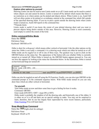 2dmuetcourse-110709082805-phpapp02.doc                                           Page 21 of 66
   Explore other options by yourself
   Drawing Limits can also be used to turn Limits mode on or off. Limits mode can be used to control
   where objects can and cannot be drawn. Limits is turned off by default which means that there is
   no restriction as to where points can be picked and objects drawn. When Limits is on, AutoCAD
   will not allow points to be picked or co-ordinates entered at the command line which fall outside
   of the specified drawing limits. If you try to pick a point outside the drawing limits when Limits
   mode is turned on, AutoCAD reports to the command line:
   **Outside limits
   Limits mode is useful if you know the extent of your plotted drawing sheet and you want to
   prevent objects being drawn outside of this area. However, Drawing Limits is most commonly
   used simply to control the extent of the Grid.

Ortho command/Ortho Mode
Status Bar
Pull-down None
Keyboard ORTHO or F8

Ortho is short for orthogonal, which means either vertical or horizontal. Like the other options on the
status bar, Ortho is not really a command; it is a drawing mode which can either be turned on or off.
Ortho mode can be toggled on or off in one of three ways. The quickest way is just to click on the
ORTHO button on the status bar. The appearance of the button tells you whether Ortho is currently
turned on or turned off. When Ortho is turned on, the ORTHO button appears pressed in. You can
see how this appears by looking at the status bar illustration below. In the illustration, Ortho is turned
on but Grid and Snap are turned off.




Ortho can also be toggled on and off using the F8 Function. Finally, you can also type ORTHO at the
command prompt as in the command sequence below. With Ortho mode turned on you can only
draw lines which are either vertical or horizontal.

    Try yourself,
    Turn Ortho mode on now and draw some lines to get a feeling for how it works.
    Command: ORTHO
    Enter mode [ON/OFF] <OFF>: (type ON or OFF)
    Ortho mode is probably the simplest of all the drawing aids, and historically one of the oldest. It
    is either on or it is off and there are no special settings to make. You may not be surprised to
    learn, therefore, that its use has largely been superseded by more recent features, particularly
    Polar Tracking (You will learn later)

Snap Mode/Snap Command
Status Bar     (right-click for settings)
Pull-down None
Keyboard SNAP or F9



atifkhan68@hotmail.com                                                          0333-2642151
 