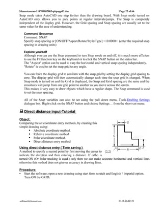 2dmuetcourse-110709082805-phpapp02.doc                                         Page 22 of 66
Snap mode takes AutoCAD one step further than the drawing board. With Snap mode turned on
AutoCAD only allows you to pick points at regular intervals/jumps. The Snap is completely
independent of the display grid. However, the Grid spacing and Snap spacing are usually set to the
same value for the ease of understanding.

    Command Sequence
    Command: SNAP
    Specify snap spacing or [ON/OFF/Aspect/Rotate/Style/Type] <10.0000>: (enter the required snap
    spacing in drawing units)

    Explore yourself
    Although you can use the Snap command to turn Snap mode on and off, it is much more efficient
    to use the F9 function key on the keyboard or to click the SNAP button on the status bar.
    The "Aspect" option can be used to vary the horizontal and vertical snap spacing independently.
    "Rotate" is used to set the snap grid to any angle.

    You can force the display grid to conform with the snap grid by setting the display grid spacing to
    zero. The display grid will then automatically change each time the snap grid is changed. When
    Snap mode is turned on and the Grid is displayed, the Snap and Grid spacing are the same and the
    crosshairs will jump from one grid point to another as you move across the screen.
    This makes it very easy to draw objects which have a regular shape. The Snap command is used
    to set the snap spacing.

    All of the Snap variables can also be set using the pull down menu, Tools-Drafting Settings
    dialogue box. Right-click on the SNAP button and choose Settings… from the short-cut menu.

 Direct distance input-Tutorial
Object:
Comparing the all coordinate entry methods, by creating this
simple drawing using:
        Absolute coordinate method.
        Relative coordinate method.
        Polar coordinate method.
        Direct distance entry method
Using direct distance entry ( Time saving )
A method to specify a second point by first moving the curser to
indicate the direction and then entering a distance. If ortho is
turned ON (Or Polar tracking is used.) only then we can make accurate horizontal and vertical lines
otherwise this method does not give us accuracy in drawing lines.

Procedure:
 Start the software; open a new drawing using start from scratch and English / Imperial option.
   Turn ON the GRID.




atifkhan68@hotmail.com                                                        0333-2642151
 