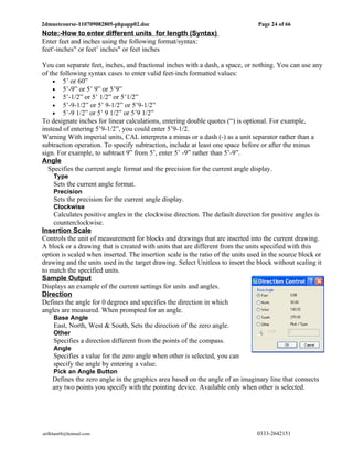 2dmuetcourse-110709082805-phpapp02.doc                                           Page 24 of 66
Note:-How to enter different units for length (Syntax)
Enter feet and inches using the following format/syntax:
feet'-inches" or feet’ inches" or feet inches

You can separate feet, inches, and fractional inches with a dash, a space, or nothing. You can use any
of the following syntax cases to enter valid feet-inch formatted values:
    • 5’ or 60”
    • 5’-9” or 5’ 9” or 5’9”
    • 5’-1/2” or 5’ 1/2” or 5’1/2”
    • 5’-9-1/2” or 5’ 9-1/2” or 5’9-1/2”
    • 5’-9 1/2” or 5’ 9 1/2” or 5’9 1/2”
To designate inches for linear calculations, entering double quotes (“) is optional. For example,
instead of entering 5’9-1/2”, you could enter 5’9-1/2.
Warning With imperial units, CAL interprets a minus or a dash (-) as a unit separator rather than a
subtraction operation. To specify subtraction, include at least one space before or after the minus
sign. For example, to subtract 9” from 5’, enter 5’ -9” rather than 5’-9”.
Angle
  Specifies the current angle format and the precision for the current angle display.
     Type
     Sets the current angle format.
     Precision
     Sets the precision for the current angle display.
     Clockwise
    Calculates positive angles in the clockwise direction. The default direction for positive angles is
    counterclockwise.
Insertion Scale
Controls the unit of measurement for blocks and drawings that are inserted into the current drawing.
A block or a drawing that is created with units that are different from the units specified with this
option is scaled when inserted. The insertion scale is the ratio of the units used in the source block or
drawing and the units used in the target drawing. Select Unitless to insert the block without scaling it
to match the specified units.
Sample Output
Displays an example of the current settings for units and angles.
Direction
Defines the angle for 0 degrees and specifies the direction in which
angles are measured. When prompted for an angle.
     Base Angle
     East, North, West & South, Sets the direction of the zero angle.
     Other
     Specifies a direction different from the points of the compass.
     Angle
     Specifies a value for the zero angle when other is selected, you can
     specify the angle by entering a value.
     Pick an Angle Button
    Defines the zero angle in the graphics area based on the angle of an imaginary line that connects
    any two points you specify with the pointing device. Available only when other is selected.




atifkhan68@hotmail.com                                                          0333-2642151
 