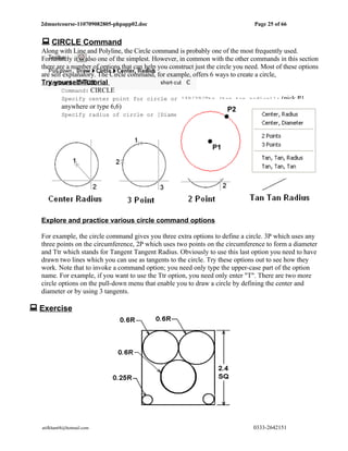 2dmuetcourse-110709082805-phpapp02.doc                                          Page 25 of 66


   CIRCLE Command
  Along with Line and Polyline, the Circle command is probably one of the most frequently used.
  Fortunately it is also one of the simplest. However, in common with the other commands in this section
  there are a number of options that can help you construct just the circle you need. Most of these options
  are self explanatory. The Circle command, for example, offers 6 ways to create a circle,
  Try yourself-Tutorial
          Command: CIRCLE
          Specify center point for circle or [3P/2P/Ttr (tan tan radius)]: (pick P1
          anywhere or type 6,6)
          Specify radius of circle or [Diameter] (pick P2 anywhere or type 2.5 as radius)




  Explore and practice various circle command options

  For example, the circle command gives you three extra options to define a circle. 3P which uses any
  three points on the circumference, 2P which uses two points on the circumference to form a diameter
  and Ttr which stands for Tangent Tangent Radius. Obviously to use this last option you need to have
  drawn two lines which you can use as tangents to the circle. Try these options out to see how they
  work. Note that to invoke a command option; you need only type the upper-case part of the option
  name. For example, if you want to use the Ttr option, you need only enter "T". There are two more
  circle options on the pull-down menu that enable you to draw a circle by defining the center and
  diameter or by using 3 tangents.

 Exercise




   atifkhan68@hotmail.com                                                         0333-2642151
 
