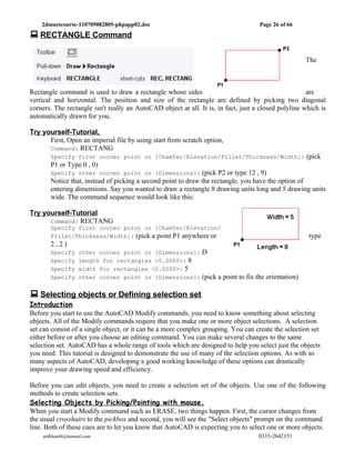 2dmuetcourse-110709082805-phpapp02.doc                                          Page 26 of 66
 RECTANGLE Command

                                                                                                     The



Rectangle command is used to draw a rectangle whose sides                                             are
vertical and horizontal. The position and size of the rectangle are defined by picking two diagonal
corners. The rectangle isn't really an AutoCAD object at all. It is, in fact, just a closed polyline which is
automatically drawn for you.

Try yourself-Tutorial,
      First, Open an imperial file by using start from scratch option,
      Command: RECTANG
       Specify first corner point or [Chamfer/Elevation/Fillet/Thickness/Width]: (pick
       P1 or Type 0 , 0)
       Specify other corner point or [Dimensions]: (pick P2 or type 12 , 9)
       Notice that, instead of picking a second point to draw the rectangle, you have the option of
       entering dimensions. Say you wanted to draw a rectangle 8 drawing units long and 5 drawing units
       wide. The command sequence would look like this:

Try yourself-Tutorial
      Command: RECTANG
       Specify first corner point or [Chamfer/Elevation/
       Fillet/Thickness/Width]: (pick a point P1 anywhere or                                          type
       2,2)
       Specify      other corner point or [Dimensions]: D
       Specify      length for rectangles <0.0000>: 8
       Specify      width for rectangles <0.0000>: 5
       Specify      other corner point or [Dimensions]: (pick a point to fix the orientation)


 Selecting objects or Defining selection set
Introduction
Before you start to use the AutoCAD Modify commands, you need to know something about selecting
objects. All of the Modify commands require that you make one or more object selections. A selection
set can consist of a single object, or it can be a more complex grouping. You can create the selection set
either before or after you choose an editing command. You can make several changes to the same
selection set. AutoCAD has a whole range of tools which are designed to help you select just the objects
you need. This tutorial is designed to demonstrate the use of many of the selection options. As with so
many aspects of AutoCAD, developing a good working knowledge of these options can drastically
improve your drawing speed and efficiency.

Before you can edit objects, you need to create a selection set of the objects. Use one of the following
methods to create selection sets.
Selecting Objects by Picking/Pointing with mouse.
When you start a Modify command such as ERASE, two things happen. First, the cursor changes from
the usual crosshairs to the pickbox and second, you will see the "Select objects" prompt on the command
line. Both of these cues are to let you know that AutoCAD is expecting you to select one or more objects.
    atifkhan68@hotmail.com                                                          0333-2642151
 
