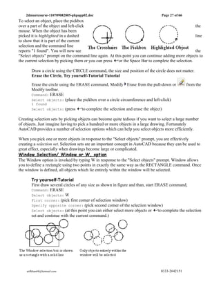 2dmuetcourse-110709082805-phpapp02.doc                                         Page 27 of 66
To select an object, place the pickbox
over a part of the object and left-click                                                            the
mouse. When the object has been
picked it is highlighted in a dashed                                                                line
to show that it is part of the current
selection and the command line
reports "1 found". You will now see                                                                 the
"Select objects" prompt on the command line again. At this point you can continue adding more objects to
the current selection by picking them or you can press  or the Space Bar to complete the selection.

       Draw a circle using the CIRCLE command, the size and position of the circle does not matter.
       Erase the Circle, Try yourself-Tutorial Tutorial

       Erase the circle using the ERASE command, Modify Erase from the pull-down or                from the
       Modify toolbar.
       Command: ERASE
       Select objects: (place the pickbox over a circle circumference and left-click)
       1 found
       Select objects: (press       to complete the selection and erase the object)

Creating selection sets by picking objects can become quite tedious if you want to select a large number
of objects. Just imagine having to pick a hundred or more objects in a large drawing. Fortunately
AutoCAD provides a number of selection options which can help you select objects more efficiently.

When you pick one or more objects in response to the "Select objects" prompt, you are effectively
creating a selection set. Selection sets are an important concept in AutoCAD because they can be used to
great effect, especially when drawings become large or complicated.
Window Selection/ Window or W, option
The Window option is invoked by typing W in response to the "Select objects" prompt. Window allows
you to define a rectangle using two points in exactly the same way as the RECTANGLE command. Once
the window is defined, all objects which lie entirely within the window will be selected.

       Try yourself-Tutorial
       First draw several circles of any size as shown in figure and than, start ERASE command,
       Command: ERASE
       Select objects: W
       First corner: (pick first corner of selection window)
       Specify opposite corner: (pick second corner of the selection window)
       Select objects: (at this point you can either select more objects or       to complete the selection
       set and continue with the current command.)




    atifkhan68@hotmail.com                                                         0333-2642151
 
