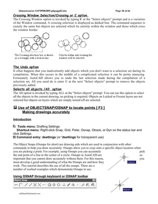 2dmuetcourse-110709082805-phpapp02.doc                                        Page 28 of 66
Crossing Window Selection/Crossing or C option
The Crossing Window option is invoked by typing C at the "Select objects" prompt and is a variation
of the Window command, A crossing selection is displayed as dashed line. The command sequence is
exactly the same but objects are selected which lie entirely within the window and those which cross
the window border




The Undo option
It often happens that you inadvertently add objects which you don't want to a selection set during its
compilation. When this occurs in the middle of a complicated selection it can be pretty annoying.
Fortunately AutoCAD allows you to undo the last selection made during the compilation of a
selection set. All you need do is enter U at the next "Select objects" prompt to remove the objects
previously added.
Selects all objects /All option
The All option is invoked by typing ALL at the "Select objects" prompt. You can use this option to select
all the objects in the current drawing, no picking is required. Objects on Locked or Frozen layers are not
selected but objects on layers which are simply turned off are selected.

 Use of OBJECTSNAP/OSNAP to locate points [ F3 ]
       Making drawings accurately

Introduction

    Tools menu: Drafting Settings
   Shortcut menu: Right-click Snap, Grid, Polar, Osnap, Otrack, or Dyn on the status bar and
click Settings.
   Command entry: dsettings (or 'dsettings for transparent use)

The Object Snaps (Osnaps for short) are drawing aids which are used in conjunction with other
commands to help you draw accurately. Osnaps allow you to snap onto a specific object location when
you are picking a point. For example, using Osnaps you can accurately                             pick
the end point of a line or the center of a circle. Osnaps in AutoCAD are                          so
important that you cannot draw accurately without them. For this reason,                          you
must develop a good understanding of what the Osnaps are and how they
work. This tutorial describes the use of all the osnaps. There are a
number of worked examples which demonstrate Osnaps in use.

Using OSNAP through keyboard or OSNAP toolbar




    atifkhan68@hotmail.com                                                       0333-2642151
 