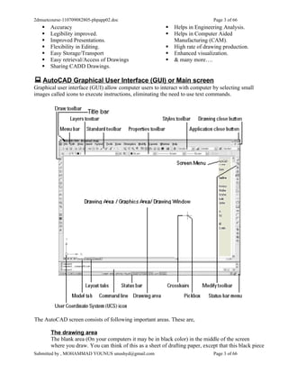2dmuetcourse-110709082805-phpapp02.doc                                          Page 3 of 66
      Accuracy                                              Helps in Engineering Analysis.
      Legibility improved.                                  Helps in Computer Aided
      Improved Presentations.                                Manufacturing (CAM).
      Flexibility in Editing.                               High rate of drawing production.
      Easy Storage/Transport                                Enhanced visualization.
      Easy retrieval/Access of Drawings                     & many more….
      Sharing CADD Drawings.

 AutoCAD Graphical User Interface (GUI) or Main screen
Graphical user interface (GUI) allow computer users to interact with computer by selecting small
images called icons to execute instructions, eliminating the need to use text commands.




The AutoCAD screen consists of following important areas. These are,

       The drawing area
       The blank area (On your computers it may be in black color) in the middle of the screen
       where you draw. You can think of this as a sheet of drafting paper, except that this black piece
Submitted by , MOHAMMAD YOUNUS unushyd@gmail.com                                Page 3 of 66
 