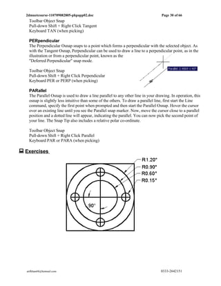2dmuetcourse-110709082805-phpapp02.doc                                           Page 30 of 66
   Toolbar Object Snap
   Pull-down Shift + Right Click Tangent
   Keyboard TAN (when picking)

   PERpendicular
   The Perpendicular Osnap snaps to a point which forms a perpendicular with the selected object. As
   with the Tangent Osnap, Perpendicular can be used to draw a line to a perpendicular point, as in the
   illustration or from a perpendicular point, known as the
   "Deferred Perpendicular" snap mode.

   Toolbar Object Snap
   Pull-down Shift + Right Click Perpendicular
   Keyboard PER or PERP (when picking)

   PARallel
   The Parallel Osnap is used to draw a line parallel to any other line in your drawing. In operation, this
   osnap is slightly less intuitive than some of the others. To draw a parallel line, first start the Line
   command, specify the first point when prompted and then start the Parallel Osnap. Hover the cursor
   over an existing line until you see the Parallel snap marker. Now, move the cursor close to a parallel
   position and a dotted line will appear, indicating the parallel. You can now pick the second point of
   your line. The Snap Tip also includes a relative polar co-ordinate.

   Toolbar Object Snap
   Pull-down Shift + Right Click Parallel
   Keyboard PAR or PARA (when picking)

 Exercises




  atifkhan68@hotmail.com                                                           0333-2642151
 