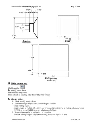 2dmuetcourse-110709082805-phpapp02.doc                                         Page 31 of 66




 TRIM command
Modify toolbar:
   Modify menu: Trim
   Command entry: trim
Trims objects at a cutting edge defined by other objects

To trim an object
     1. Click Modify menu » Trim.
     2. Current settings: Projection = current Edge = current
       Select cutting edges...
       Select objects or <select all>: Select one or more objects to serve as cutting edges and press
       ENTER, or press ENTER to select all displayed objects
     3. Select object to trim or shift-select to extend or
       [Fence/Crossing/Project/Edge/eRase/Undo]: Select the objects to trim.

    atifkhan68@hotmail.com                                                         0333-2642151
 