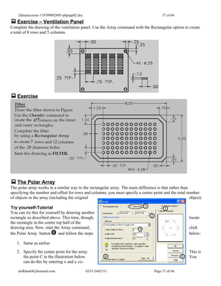 2dmuetcourse-110709082805-phpapp02.doc                                               37 of 66
 Exercise – Ventilation Panel
Complete the drawing of the ventilation panel. Use the Array command with the Rectangular option to create
a total of 8 rows and 5 columns.




 Exercise




 The Polar Array
The polar array works in a similar way to the rectangular array. The main difference is that rather than
specifying the number and offset for rows and columns, you must specify a center point and the total number
of objects in the array (including the original                                                          object).

Try yourself-Tutorial
You can try this for yourself by drawing another
rectangle as described above. This time, though,                                                         locate
the rectangle in the centre top half of the
drawing area. Now, start the Array command,                                                              click
the Polar Array button       and follow the steps                                                        below:

   1. Same as earlier
   2. Specify the center point for the array.                                                            This is
      the point C in the illustration below.                                                             You
      can do this by entering x and y co-

    atifkhan68@hotmail.com                   0333-2642151                           Page 37 of 66
 