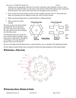 2dmuetcourse-110709082805-phpapp02.doc                                               38 of 66
        ordinates into the appropriate edit boxes if you know what these values should be. However, this is
        rarely the case and most often you will want to click the Pick Center Point button to pick a point from
        the drawing area. Pick a point somewhere below the rectangle you have just drawn.
   3. Enter a value for the total number of items. For this example, enter the value "6". Notice that once
      again, the schematic preview updates to reflect the values you have entered.
   4.   Make sure that the Rotate items as copied checkbox is checked/selected
   5. Same as step six in earlier
      example
The array you have just drawn should                                                                     look
something like the one illustrated                                                                       below,
left. Take some time to play around                                                                      with
the other options in the Array dialogue                                                                  box to
see what they can do.
The illustration shows the results of a                                                                  polar
array using an original rectangle copied                                                                 six
times about a centre point C, through an                                                                 angle
of 360 degrees. The only difference
between the array on the left and
the one on the right is that the Rotate items as copied checkbox was not checked in the right hand example.
All new objects created with the Array command will inherit the object properties of the original object.

 Exercises – Polar array




 Exercises (Door, Window & Chair)
    atifkhan68@hotmail.com                   0333-2642151                           Page 38 of 66
 