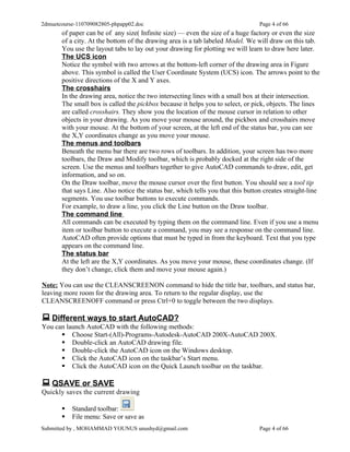 2dmuetcourse-110709082805-phpapp02.doc                                            Page 4 of 66
       of paper can be of any size( Infinite size) — even the size of a huge factory or even the size
       of a city. At the bottom of the drawing area is a tab labeled Model. We will draw on this tab.
       You use the layout tabs to lay out your drawing for plotting we will learn to draw here later.
       The UCS icon
       Notice the symbol with two arrows at the bottom-left corner of the drawing area in Figure
       above. This symbol is called the User Coordinate System (UCS) icon. The arrows point to the
       positive directions of the X and Y axes.
       The crosshairs
       In the drawing area, notice the two intersecting lines with a small box at their intersection.
       The small box is called the pickbox because it helps you to select, or pick, objects. The lines
       are called crosshairs. They show you the location of the mouse cursor in relation to other
       objects in your drawing. As you move your mouse around, the pickbox and crosshairs move
       with your mouse. At the bottom of your screen, at the left end of the status bar, you can see
       the X,Y coordinates change as you move your mouse.
       The menus and toolbars
       Beneath the menu bar there are two rows of toolbars. In addition, your screen has two more
       toolbars, the Draw and Modify toolbar, which is probably docked at the right side of the
       screen. Use the menus and toolbars together to give AutoCAD commands to draw, edit, get
       information, and so on.
       On the Draw toolbar, move the mouse cursor over the first button. You should see a tool tip
       that says Line. Also notice the status bar, which tells you that this button creates straight-line
       segments. You use toolbar buttons to execute commands.
       For example, to draw a line, you click the Line button on the Draw toolbar.
       The command line
       All commands can be executed by typing them on the command line. Even if you use a menu
       item or toolbar button to execute a command, you may see a response on the command line.
       AutoCAD often provide options that must be typed in from the keyboard. Text that you type
       appears on the command line.
       The status bar
       At the left are the X,Y coordinates. As you move your mouse, these coordinates change. (If
       they don’t change, click them and move your mouse again.)

Note: You can use the CLEANSCREENON command to hide the title bar, toolbars, and status bar,
leaving more room for the drawing area. To return to the regular display, use the
CLEANSCREENOFF command or press Ctrl+0 to toggle between the two displays.

 Different ways to start AutoCAD?
You can launch AutoCAD with the following methods:
       Choose Start-(All)-Programs-Autodesk-AutoCAD 200X-AutoCAD 200X.
       Double-click an AutoCAD drawing file.
       Double-click the AutoCAD icon on the Windows desktop.
       Click the AutoCAD icon on the taskbar’s Start menu.
       Click the AutoCAD icon on the Quick Launch toolbar on the taskbar.

 QSAVE or SAVE
Quickly saves the current drawing

          Standard toolbar:
          File menu: Save or save as
Submitted by , MOHAMMAD YOUNUS unushyd@gmail.com                                  Page 4 of 66
 