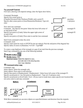 2dmuetcourse-110709082805-phpapp02.doc                                                 40 of 66


Try yourself-Tutorial
First start a drawing with imperial settings, draw the figure show below,

Command: Rectangle
Specify first corner point or
[Chamfer/Elevation/Fillet/Thickness/Width]: pick a point P1                                           anywhere
Specify other corner point or [Area/Dimensions/Rotation]: Type @2,                                    1 and press
enter

Now start Line command
Command: _line Specify first point: Select the lower left corner of                                   rectangle P1
as start point of line
Specify next point or [Undo]: Select the upper right corner of                                        rectangle P2
as end of line
Specify next point or [Undo]: Press enter to end the Line command

Start Circle command to draw the circle
Command: circle
Specify center point for circle or [3P/2P/Ttr (tan tan radius)]: Pick the mid point of the diagonal line
Specify radius of circle or [Diameter] <0.3126>: Type 0.25

To create a copy/duplicate of the rectangle at a gap of one inch from the previous rectangle.
Start Copy command by any one of the following methods




Command: copy
Select objects: Select the rectangle only
Select objects: Press enter to end selection
Specify base point or [Displacement] <Displacement>: Select lower left corner of the rectangle P1
Specify second point or <use first point as displacement>: Type @3, 0 and press enter
Specify second point or [Exit/Undo] <Exit>: (If you want to create more copies specify next location) But
now press enter to end copy command




With Move command you can move objects at a specified distance and direction from the originals.
    atifkhan68@hotmail.com                   0333-2642151                             Page 40 of 66
 