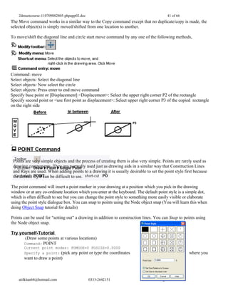 2dmuetcourse-110709082805-phpapp02.doc                                               41 of 66
The Move command works in a similar way to the Copy command except that no duplicate/copy is made, the
selected object(s) is simply moved/shifted from one location to another.

To move/shift the diagonal line and circle start move command by any one of the following methods,




Command: move
Select objects: Select the diagonal line
Select objects: Now select the circle
Select objects: Press enter to end move command
Specify base point or [Displacement] <Displacement>: Select the upper right corner P2 of the rectangle
Specify second point or <use first point as displacement>: Select upper right corner P3 of the copied rectangle
on the right side




 POINT Command
 Points are very simple objects and the process of creating them is also very simple. Points are rarely used as
 drawing components. They are normally used just as drawing aids in a similar way that Construction Lines
 and Rays are used. When adding points to a drawing it is usually desirable to set the point style first because
 the default style can be difficult to see.

The point command will insert a point marker in your drawing at a position which you pick in the drawing
window or at any co-ordinate location which you enter at the keyboard. The default point style is a simple dot,
which is often difficult to see but you can change the point style to something more easily visible or elaborate
using the point style dialogue box. You can snap to points using the Node object snap (You will learn this when
doing Object Snap tutorial for details)

Points can be used for "setting out" a drawing in addition to construction lines. You can Snap to points using
the Node object snap.

Try yourself-Tutorial
       (Draw some points at various locations)
      Command: POINT
       Current point modes: PDMODE=0 PDSIZE=0.0000
       Specify a point: (pick any point or type the coordinates                                      where you
       want to draw a point)



    atifkhan68@hotmail.com                   0333-2642151                           Page 41 of 66
 