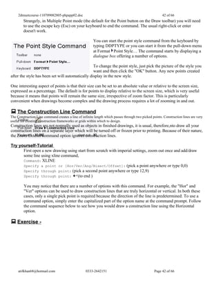 2dmuetcourse-110709082805-phpapp02.doc                                                            42 of 66
        Strangely, in Multiple Point mode (the default for the Point button on the Draw toolbar) you will need
        to use the escape key (Esc) on your keyboard to end the command. The usual right-click or enter
        doesn't work.

                                                        You can start the point style command from the keyboard by
                                                        typing DDPTYPE or you can start it from the pull-down menu
                                                        at Format Point Style… The command starts by displaying a
                                                        dialogue box offering a number of options.

                                                  To change the point style, just pick the picture of the style you
                                                  want and then click the "OK" button. Any new points created
after the style has been set will automatically display in the new style.

One interesting aspect of points is that their size can be set to an absolute value or relative to the screen size,
expressed as a percentage. The default is for points to display relative to the screen size, which is very useful
because it means that points will remain the same size, irrespective of zoom factor. This is particularly
convenient when drawings become complex and the drawing process requires a lot of zooming in and out.

 The Construction Line Command
The Construction Line command creates a line of infinite length which passes through two picked points. Construction lines are very
useful for creating construction frameworks or grids within which to design.
Construction lines are not normally used as objects in finished drawings, it is usual, therefore,nto draw all your
construction lines on a separate layer which will be turned off or frozen prior to printing. Because of their nature,
the Zoom Extents command option ignores construction lines.

Try yourself-Tutorial
      First open a new drawing using start from scratch with imperial settings, zoom out once and add/draw
      some line using xline command,
      Command: XLINE
      Specify a point or [Hor/Ver/Ang/Bisect/Offset]: (pick a point anywhere or type 0,0)
      Specify through point: (pick a second point anywhere or type 12,9)
      Specify through point:         (to end )

         You may notice that there are a number of options with this command. For example, the "Hor" and
         "Ver" options can be used to draw construction lines that are truly horizontal or vertical. In both these
         cases, only a single pick point is required because the direction of the line is predetermined. To use a
         command option, simply enter the capitalized part of the option name at the command prompt. Follow
         the command sequence below to see how you would draw a construction line using the Horizontal
         option.

 Exercise -




     atifkhan68@hotmail.com                        0333-2642151                                   Page 42 of 66
 