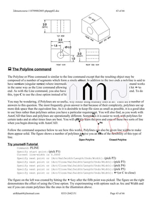 2dmuetcourse-110709082805-phpapp02.doc                                                    43 of 66




 The Polyline command
The Polyline or Pline command is similar to the line command except that the resulting object may be
composed of a number of segments which form a single object. In addition to the two ends a polyline is said to
have vertices (singular vertex) where intermediate line segments join. In practice the Polyline command works
in the same way as the Line command allowing you to pick as many points as you like. Again, just hit to
end. As with the Line command, you also have the option to automatically close a polyline end to end. To do
this, type C to use the close option instead of hitting .

You may be wondering, if Polylines are so useful, why bother using ordinary lines at all? There are a number of
answers to this question. The most frequently given answer is that because of their complexity, polylines use up
more disk space than the equivalent line. As it is desirable to keep file sizes as small as possible, it is a good idea
to use lines rather than polylines unless you have a particular requirement. You will also find, as you work with
AutoCAD that lines and polylines are operationally different. Sometimes it is easier to work with polylines for
certain tasks and at other times lines are best. You will quickly learn the pros and cons of these two sorts of line
when you begin drawing with AutoCAD.

Follow the command sequence below to see how this works. Polylines can also be given line widths to make
them appear solid. The figure shows a number of polylines to give you an idea of the flexibility of this type of
line.

Try yourself-Tutorial
      Command: PLINE
        Specify   start point: (pick P1)
        Current   line-width is 0.0000
        Specify   next point or [Arc/Halfwidth/Length/Undo/Width]: (pick P2)
        Specify   next point or [Arc/Close/Halfwidth/Length/Undo/Width]: (pick P3)
        Specify   next point or [Arc/Close/Halfwidth/Length/Undo/Width]: (pick P4)
        Specify   next point or [Arc/Close/Halfwidth/Length/Undo/Width]: (pick P5)
        Specify   next point or [Arc/Close/Halfwidth/Length/Undo/Width]:     (or C to close)

The figure on the left was created by hitting the key after the fifth point was picked. The figure on the right
demonstrates the effect of using the Close option. Try experimenting with options such as Arc and Width and
see if you can create polylines like the ones in the illustration above.

    atifkhan68@hotmail.com                    0333-2642151                               Page 43 of 66
 