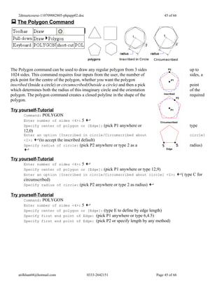 2dmuetcourse-110709082805-phpapp02.doc                                            45 of 66
 The Polygon Command




The Polygon command can be used to draw any regular polygon from 3 sides                             up to
1024 sides. This command requires four inputs from the user, the number of                           sides, a
pick point for the centre of the polygon, whether you want the polygon
inscribed (Inside a circle) or circumscribed(Outside a circle) and then a pick                       point
which determines both the radius of this imaginary circle and the orientation                        of the
polygon. The polygon command creates a closed polyline in the shape of the                           required
polygon.

Try yourself-Tutorial
      Command: POLYGON
       Enter number of sides <4>: 5
       Specify center of polygon or [Edge]: (pick P1 anywhere or                                     type
       12,0)
       Enter an option [Inscribed in circle/Circumscribed about                                      circle]
       <I>:   (to accept the inscribed default)
       Specify radius of circle: (pick P2 anywhere or type 2 as a                                    radius)


Try yourself-Tutorial
       Enter number of sides <4>: 5
       Specify center of polygon or [Edge]: (pick P1 anywhere or type 12,9)
       Enter an option [Inscribed in circle/Circumscribed about circle] <I>:                     ( type C for
       circumscribed)
       Specify radius of circle: (pick P2 anywhere or type 2 as radius)

Try yourself-Tutorial
      Command: POLYGON
       Enter number of sides <4>: 5
       Specify center of polygon or [Edge]: (type E to define by edge length)
       Specify first end point of Edge: (pick P1 anywhere or type 6,4.5)
       Specify first end point of Edge: (pick P2 or specify length by any method)




    atifkhan68@hotmail.com                   0333-2642151                        Page 45 of 66
 