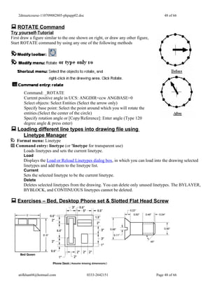 2dmuetcourse-110709082805-phpapp02.doc                                              48 of 66


 ROTATE Command
Try yourself-Tutorial
First draw a figure similar to the one shown on right, or draw any other figure,
Start ROTATE command by using any one of the following methods




       Command: _ROTATE
       Current positive angle in UCS: ANGDIR=ccw ANGBASE=0
       Select objects: Select Entities (Select the arrow only)
       Specify base point: Select the point around which you will rotate the
       entities.(Select the center of the circle)
       Specify rotation angle or [Copy/Reference]: Enter angle (Type 120
       degree angle & press enter)
 Loading different line types into drawing file using
       Linetype Manager
  Format menu: Linetype
  Command entry: linetype (or 'linetype for transparent use)
     Loads linetypes and sets the current linetype.
       Load
       Displays the Load or Reload Linetypes dialog box, in which you can load into the drawing selected
       linetypes and add them to the linetype list.
       Current
       Sets the selected linetype to be the current linetype.
       Delete
       Deletes selected linetypes from the drawing. You can delete only unused linetypes. The BYLAYER,
       BYBLOCK, and CONTINUOUS linetypes cannot be deleted.

 Exercises – Bed, Desktop Phone set & Slotted Flat Head Screw




    atifkhan68@hotmail.com                   0333-2642151                          Page 48 of 66
 