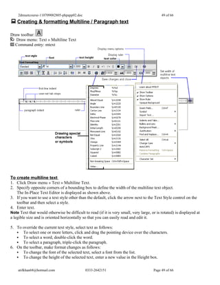 2dmuetcourse-110709082805-phpapp02.doc                                                  49 of 66
 Creating & formatting Multiline / Paragraph text

Draw toolbar:
   Draw menu: Text » Multiline Text
  Command entry: mtext




To create multiline text
1. Click Draw menu » Text » Multiline Text.
2. Specify opposite corners of a bounding box to define the width of the multiline text object.
    The In-Place Text Editor is displayed as shown above.
3. If you want to use a text style other than the default, click the arrow next to the Text Style control on the
    toolbar and then select a style.
4. Enter text.
Note Text that would otherwise be difficult to read (if it is very small, very large, or is rotated) is displayed at
a legible size and is oriented horizontally so that you can easily read and edit it.

5. To override the current text style, select text as follows:
    To select one or more letters, click and drag the pointing device over the characters.
    To select a word, double-click the word.
    To select a paragraph, triple-click the paragraph.
6. On the toolbar, make format changes as follows:
    To change the font of the selected text, select a font from the list.
    To change the height of the selected text, enter a new value in the Height box.


    atifkhan68@hotmail.com                   0333-2642151                              Page 49 of 66
 