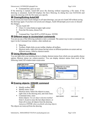2dmuetcourse-110709082805-phpapp02.doc                                         Page 5 of 66
        Command line: qsave or save
If the drawing is named, AutoCAD saves the drawing without requesting a file name. If the
drawing is unnamed, AutoCAD displays the Save Drawing As dialog box (see SAVEAS) and
saves the drawing with the file name you specify.
 Closing/Exiting AutoCAD
If you saved your most recent changes to all open drawings, you can exit AutoCAD without saving
the drawings again. If you have not saved your changes, AutoCAD prompts you to save or discard
the changes.
        To exit AutoCAD
         Click ( X ) close button at upper right corner
         From the File menu, choose Exit.
        OR
         Command line: Type QUIT or EXIT & press ENTER
 Different ways to access/start commands
You can use any of the following methods to start a command. The easiest way to start a command is to
type it in the Command Line window, other methods are

          Menu bar
          Toolbars, Right clicks on any toolbar, displays all toolbars.
          Shortcut menu, right click mouse having cursor at different positions on screen and see
           different menus, called as shortcut menus.
 Using Shortcut Menus
You can right-click your pointing device to display shortcut menus from which you can quickly choose
options Shortcut menus are context-sensitive. You can display shortcut menus from most of the
following AutoCAD window/main screen areas




 Erasing objects / ERASE command
          Modify toolbar:
          Modify menu: Erase
          Shortcut menu: Select the objects to erase,
           right-click in the drawing area, and click Erase.
        Command entry: erase
           Select objects: Use an object selection method                                            or
           Enter L (Last) to erase the last object drawn. or
           Enter all to erase all objects from the drawing.
           And press ENTER when you finish selecting objects
The objects are removed from the drawing.


Submitted by , MOHAMMAD YOUNUS unushyd@gmail.com                               Page 5 of 66
 
