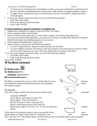 2dmuetcourse-110709082805-phpapp02.doc                                               50 of 66
     To format text in a TrueType font with boldface or italics, or to create underlined or overlined text for
      any font, click the corresponding button on the toolbar. SHX fonts do not support boldface or italics.
    To apply color to selected text, choose a color from the Color list. Click Other to display the Select
      Color dialog box.
7. To save your changes and exit the editor, use one of the following methods:
    Click OK on the toolbar.
    Click in the drawing outside the editor.
    Press CTRL+ENTER.

To insert symbols or special characters in multiline text
1. Double-click a multiline text object to open the In-Place Text Editor.
2. On the expanded toolbar, click Symbol.
3. Click one of the options on the menu, or click Other to display the Character Map dialog box.
   To access the Character Map dialog box, you must have charmap.exe installed. See Microsoft® Windows®
   Help for information about adding programs to your system.
4. In the Character Map dialog box, select a font.
5. Select a character, and use one of the following methods:
   S To insert a single character, drag the selected character into the editor.
   T To insert multiple characters, click Select to add each character to the Characters to Copy box. When
       you have all the characters you want, click Copy. Right-click in the editor. Click Paste.
2.To save your changes and exit the editor, use one of the following methods:
   T Click OK on the toolbar.
   C Click in the drawing outside the editor.
Press CTRL+ENTER.
 The Mirror Command




The Mirror command allows you to mirror selected objects in your                                      drawing
by picking them and then defining the position of an imaginary                                        mirror
line using two points.

Try yourself
First create a figure similar to the shown above and use mirror                                       command
       Command: MIRROR
       Select objects: (pick object to mirror, P1)
       Select objects:    (to end selection)
       Specify first point of mirror line: (pick P2)
       Specify second point of mirror line: (pick P3)
       Delete source objects? [Yes/No] <N>: (for No to keep the                                       original
       object)
Notice that in the command sequence above, pressing the key                                       when
asked whether to "Delete source objects?" resulted in a "No"                                      response.
This is because "No" is the default option. AutoCAD always shows the default option within triangular
    atifkhan68@hotmail.com                   0333-2642151                           Page 50 of 66
 