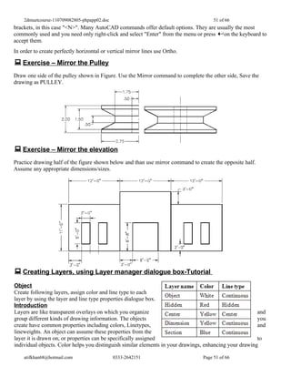 2dmuetcourse-110709082805-phpapp02.doc                                            51 of 66
brackets, in this case "<N>". Many AutoCAD commands offer default options. They are usually the most
commonly used and you need only right-click and select "Enter" from the menu or press on the keyboard to
accept them.
In order to create perfectly horizontal or vertical mirror lines use Ortho.

 Exercise – Mirror the Pulley
Draw one side of the pulley shown in Figure. Use the Mirror command to complete the other side, Save the
drawing as PULLEY.




 Exercise – Mirror the elevation
Practice drawing half of the figure shown below and than use mirror command to create the opposite half.
Assume any appropriate dimensions/sizes.




 Creating Layers, using Layer manager dialogue box-Tutorial
Object
Create following layers, assign color and line type to each
layer by using the layer and line type properties dialogue box.
Introduction
Layers are like transparent overlays on which you organize                                               and
group different kinds of drawing information. The objects                                                you
create have common properties including colors, Linetypes,                                               and
lineweights. An object can assume these properties from the
layer it is drawn on, or properties can be specifically assigned                                         to
individual objects. Color helps you distinguish similar elements in your drawings, enhancing your drawing

    atifkhan68@hotmail.com                   0333-2642151                        Page 51 of 66
 