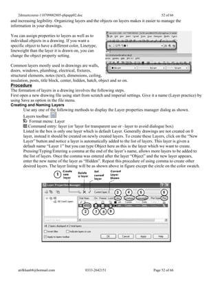 2dmuetcourse-110709082805-phpapp02.doc                                               52 of 66
and increasing legibility. Organizing layers and the objects on layers makes it easier to manage the
information in your drawings.

You can assign properties to layers as well as to
individual objects in a drawing. If you want a
specific object to have a different color, Linetype,
lineweight than the layer it is drawn on, you can
change the object property setting.

Common layers mostly used in drawings are walls,
doors, windows, plumbing, electrical, fixtures,
structural elements, notes (text), dimensions, ceiling,
insulation, posts, title block, center, hidden, hatch, object and so on.
Procedure
The formation of layers in a drawing involves the following steps.
First open a new drawing file using start from scratch and imperial settings. Give it a name (Layer practice) by
using Save as option in the file menu.
Creating and Naming Layers
       Use any one of the following methods to display the Layer properties manager dialog as shown.
       Layers toolbar:
           Format menu: Layer
          Command entry: layer (or 'layer for transparent use or –layer to avoid dialogue box)
       Listed in the box is only one layer which is default Layer. Generally drawings are not created on 0
       layer, instead it should be created on newly created layers. To create these Layers, click on the “New
       Layer” button and notice a layer is automatically added to the list of layers. This layer is given a
       default name “Layer 1” but you can type Object here as this is the layer which we want to create.
       Pressing/Typing/Entering a comma at the end of the layer’s name, allows more layers to be added to
       the list of layers. Once the comma was entered after the layer “Object” and the new layer appears,
       enter the new name of the layer as “Hidden”. Repeat this procedure of using comma to create other
       desired layers. The layer listing will be as shown above in figure except the circle on the color swatch.




    atifkhan68@hotmail.com                   0333-2642151                           Page 52 of 66
 
