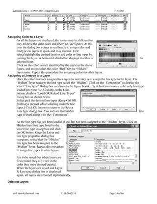 2dmuetcourse-110709082805-phpapp02.doc                                                53 of 66




Assigning Color to a Layer
      As all the layers are displayed, the names may be different but
      they all have the same color and line type (see figure). At this
      time the dialog box comes in real handy to assign color and
      linetypes to layers in quick and easy manner. First
      select/highlight the desired layer to add color or line types by
      picking the layer. A horizontal shaded bar displays that this is                                        the
      selected layer.
      Click on the color swatch identified by the circle in the above
      figure, and assign/select the color “Red” for the “Hidden”
      layer name. Repeat this procedure for assigning colors to other layers.
Assigning a Linetype to a Layer
      Once the color has been assigned to a layer the next step is to assign the line type to the layer. The
      “Hidden” layer requires the line type called the “Hidden”. Click on the “Continuous” to display the
      select “Line type” Dialog box as shown in the figure beside. By default continuous is the only line type
      loaded into your file. Clicking on the Load
      button, displays “Load OR Reload Line Types”
      dialog box as shown below.
      Select/pick the desired line types (Keep Ctrl OR
      Shift keys pressed while selecting multiple line
      types.) Click Ok button to return to the Select
      Line type dialog box. You will see that hidden                                                         line
      type is listed along with the “Continuous”.

      As the line type has just been loaded, it still has not been assigned to the “Hidden” layer. Click on
      Hidden layer line type listed in the
      select line type dialog box and click
      on OK button. Once the Layer and
      line type properties dialog box
      reappears, notice that the “Hidden”
      line type has been assigned to the
      “Hidden” layer. Repeat this procedure
      to assign line types to other layers.

      It is to be noted that when layers are
      first created they are listed in the
      order they were entered/created.
      When the layers are saved and Layer
      & Line type dialog box is displayed
      again, all layers are recorded alphabetically.

Deleting Layers



   atifkhan68@hotmail.com                   0333-2642151                            Page 53 of 66
 