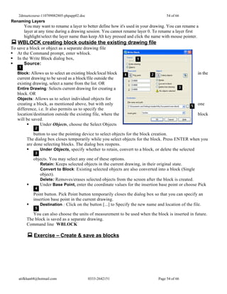 2dmuetcourse-110709082805-phpapp02.doc                                            54 of 66
Renaming Layers
        You may want to rename a layer to better define how it's used in your drawing. You can rename a
        layer at any time during a drawing session. You cannot rename layer 0. To rename a layer first
        highlight/select the layer name than keep Alt key pressed and click the name with mouse pointer.
 WBLOCK creating block outside the existing drawing file
To save a block or object as a separate drawing file
 At the Command prompt, enter wblock.
 In the Write Block dialog box,
     Source:
    1
   Block: Allows us to select an existing block/local block                                            in the
   current drawing to be saved as a block/file outside the
   existing drawing, select a name from the list. OR
   Entire Drawing: Selects current drawing for creating a
   block. OR
   Objects: Allows us to select individual objects for
   creating a block, as mentioned above, but with only                                                 one
   difference, i.e. It also permits us to specify the
   location/destination outside the existing file, where the                                           block
   will be saved.
               Under Objects, choose the Select Objects
              2
             button to use the pointing device to select objects for the block creation.
         The dialog box closes temporarily while you select objects for the block. Press ENTER when you
         are done selecting blocks. The dialog box reopens.
                Under Objects, specify whether to retain, convert to a block, or delete the selected
              3
             objects. You may select any one of these options.
                Retain: Keeps selected objects in the current drawing, in their original state.
                Convert to Block: Existing selected objects are also converted into a block (Single
                object).
                Delete: Removes/erases selected objects from the screen after the block is created.
               Under Base Point, enter the coordinate values for the insertion base point or choose Pick
              4
             Point button. Pick Point button temporarily closes the dialog box so that you can specify an
             insertion base point in the current drawing.
                Destination : Click on the button [...] to Specify the new name and location of the file.
              5
            You can also choose the units of measurement to be used when the block is inserted in future.
         The block is saved as a separate drawing.
         Command line WBLOCK

          Exercise – Create & save as blocks




    atifkhan68@hotmail.com                   0333-2642151                        Page 54 of 66
 