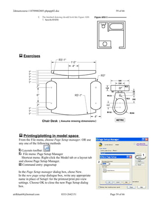 2dmuetcourse-110709082805-phpapp02.doc                                59 of 66




     Exercises




     Printing/plotting in model space
    From the File menu, choose Page Setup manager. OR use
    any one of the following methods

      Layouts toolbar:
       File menu: Page Setup Manager
      Shortcut menu: Right-click the Model tab or a layout tab
    and choose Page Setup Manager.
      Command entry: pagesetup

    In the Page Setup manager dialog box, chose New.
    In the new page setup dialogue box, write any appropriate
    name in place of Setup1 for the printout/print pre-view
    settings. Choose OK to close the new Page Setup dialog
    box.

atifkhan68@hotmail.com                   0333-2642151            Page 59 of 66
 