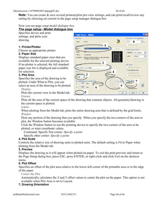 2dmuetcourse-110709082805-phpapp02.doc                                                60 of 66
    Note: You can create & save several printout/print pre-view settings, and can print/recall/review any
    setting by choosing set current in the page setup manager dialogue box

    Now you see page setup model dialogue box,
    The page setup –Model dialogue box
    Specifies device and print
    settings, and plots your
    drawing.

    1. Printer/Plotter
    Choose an appropriate printer
    2. Paper Size
    Displays standard paper sizes that are
    available for the selected plotting device.
    If no plotter is selected, the full standard
    paper size list is displayed and available
    for selection.
    3. Plot Area
    Specifies the area of the drawing to be
    plotted. Under What to Plot, you can
    select an area of the drawing to be plotted.
      Display
      Plots the current view in the Model tab.
      Extents
      Plots all the area of the current space of the drawing that contains objects. All geometry/drawing in
      the current space is plotted.
      Limits
      When plotting from the Model tab, plots the entire drawing area that is defined by the grid limits.
      Window
      Plots any portion of the drawing that you specify. When you specify the two corners of the area to
      plot, the Window button becomes available.
      Click the Window button to use the pointing device to specify the two corners of the area to be
      plotted, or enter coordinate values.
        Command: Specify first corner: Specify a point
        Specify other corner: Specify a point
    4. Plot Scale
    Controls the relative size of drawing units to plotted units. The default setting is Fit to Paper when
    plotting from the Model tab.
    5. Preview
    Displays the drawing as it will appear when plotted on paper. To exit the print preview and return to
    the Page Setup dialog box, press ESC, press ENTER, or right-click and click Exit on the shortcut
    menu.
    6. Plot Offset
    Specifies an offset of the plot area relative to the lower-left corner of the printable area or to the edge
    of the paper
      Center the Plot
      Automatically calculates the X and Y offset values to center the plot on the paper. This option is not
      available when Plot Area is set to Layout.
    7. Drawing Orientation


atifkhan68@hotmail.com                   0333-2642151                            Page 60 of 66
 