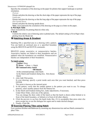 2dmuetcourse-110709082805-phpapp02.doc                                               61 of 66
    Specifies the orientation of the drawing on the paper for plotters that support landscape or portrait
    orientation.
      Portrait
      Orients and plots the drawing so that the short edge of the paper represents the top of the page.
      Landscape
      Orients and plots the drawing so that the long edge of the paper represents the top of the page.
      Plot Upside-Down
      Orients and plots the drawing upside-down.
      Note : Icon represents the orientation of the drawing on the page as a letter on the paper.
    8. Plot Style Table
    Chose monochrome for printing black & white only.
    9. Scale
      Controls the relative size of drawing units to plotted units. The default setting is Fit to Paper when
      plotting from the Model tab.
     Hatching Areas & Gradient
    Hatching fills a specified area in a drawing with a pattern.
    You can hatch an enclosed area or a specified boundary
    using the BHATCH and HATCH commands.

    BHATCH creates associative or nonassociative hatches.
    Associative hatches are linked to their boundaries and are
    updated when the boundaries are modified. Nonassociative
    hatches are independent of their boundaries.
    To hatch areas
          Toolbar: Draw
             Menu:      Draw     Hatch
             Command entry: hatch
                                OR bhatch
          At the command prompt, enter hatch.
          In the Hatch and Gradient dialog box, first choose
          Hatch
      1. click Add: Pick points.
         In your drawing, specify a point inside each area that you want hatched, and then press
         ENTER.
         This point is known as the internal point.
      2. In the pattern, verify that the sample pattern is the pattern you want to use. To change
         patterns, select another pattern from the Pattern list.
      3. In the Hatch and Gradient dialog box, make adjustments, if necessary.
         Under Draw Order, click one of the options.
         You can change the draw order of the hatch so that the hatch is drawn either behind or in
         front of the hatch boundary, or behind or in front of all other objects.
      4. Click the preview to see how the hatch looks like, if it is acceptable than press enter else
         press escape key to see the dialogue box again and to make desired changes.
      5. Finally, Click OK.
     Exercise-Placing Tiles using Hatch
    First construct Kitchen and Bathroom by assuming any dimensions/size and use Hatch command to
    place Tiles.

atifkhan68@hotmail.com                   0333-2642151                           Page 61 of 66
 