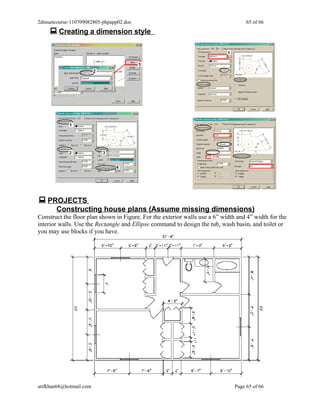 2dmuetcourse-110709082805-phpapp02.doc                                              65 of 66
     Creating a dimension style




 PROJECTS
       Constructing house plans (Assume missing dimensions)
Construct the floor plan shown in Figure. For the exterior walls use a 6” width and 4” width for the
interior walls. Use the Rectangle and Ellipse command to design the tub, wash basin, and toilet or
you may use blocks if you have.




atifkhan68@hotmail.com                                                         Page 65 of 66
 