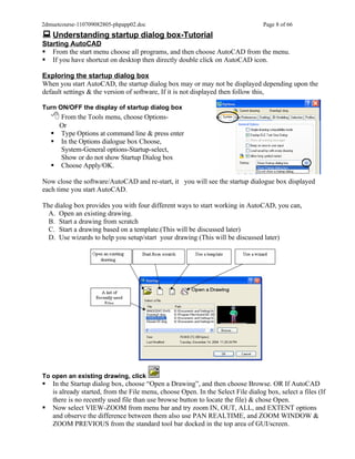 2dmuetcourse-110709082805-phpapp02.doc                                            Page 8 of 66
 Understanding startup dialog box-Tutorial
Starting AutoCAD
 From the start menu choose all programs, and then choose AutoCAD from the menu.
 If you have shortcut on desktop then directly double click on AutoCAD icon.

Exploring the startup dialog box
When you start AutoCAD, the startup dialog box may or may not be displayed depending upon the
default settings & the version of software, If it is not displayed then follow this,

Turn ON/OFF the display of startup dialog box
     From the Tools menu, choose Options-
      Or
     Type Options at command line & press enter
     In the Options dialogue box Choose,
      System-General options-Startup-select,
      Show or do not show Startup Dialog box
     Choose Apply/OK.

Now close the software/AutoCAD and re-start, it you will see the startup dialogue box displayed
each time you start AutoCAD.

The dialog box provides you with four different ways to start working in AutoCAD, you can,
  A. Open an existing drawing.
  B. Start a drawing from scratch
  C. Start a drawing based on a template.(This will be discussed later)
  D. Use wizards to help you setup/start your drawing (This will be discussed later)




To open an existing drawing, click
   In the Startup dialog box, choose “Open a Drawing”, and then choose Browse. OR If AutoCAD
    is already started, from the File menu, choose Open. In the Select File dialog box, select a files (If
    there is no recently used file than use browse button to locate the file) & chose Open.
   Now select VIEW-ZOOM from menu bar and try zoom IN, OUT, ALL, and EXTENT options
    and observe the difference between them also use PAN REALTIME, and ZOOM WINDOW &
    ZOOM PREVIOUS from the standard tool bar docked in the top area of GUI/screen.
 