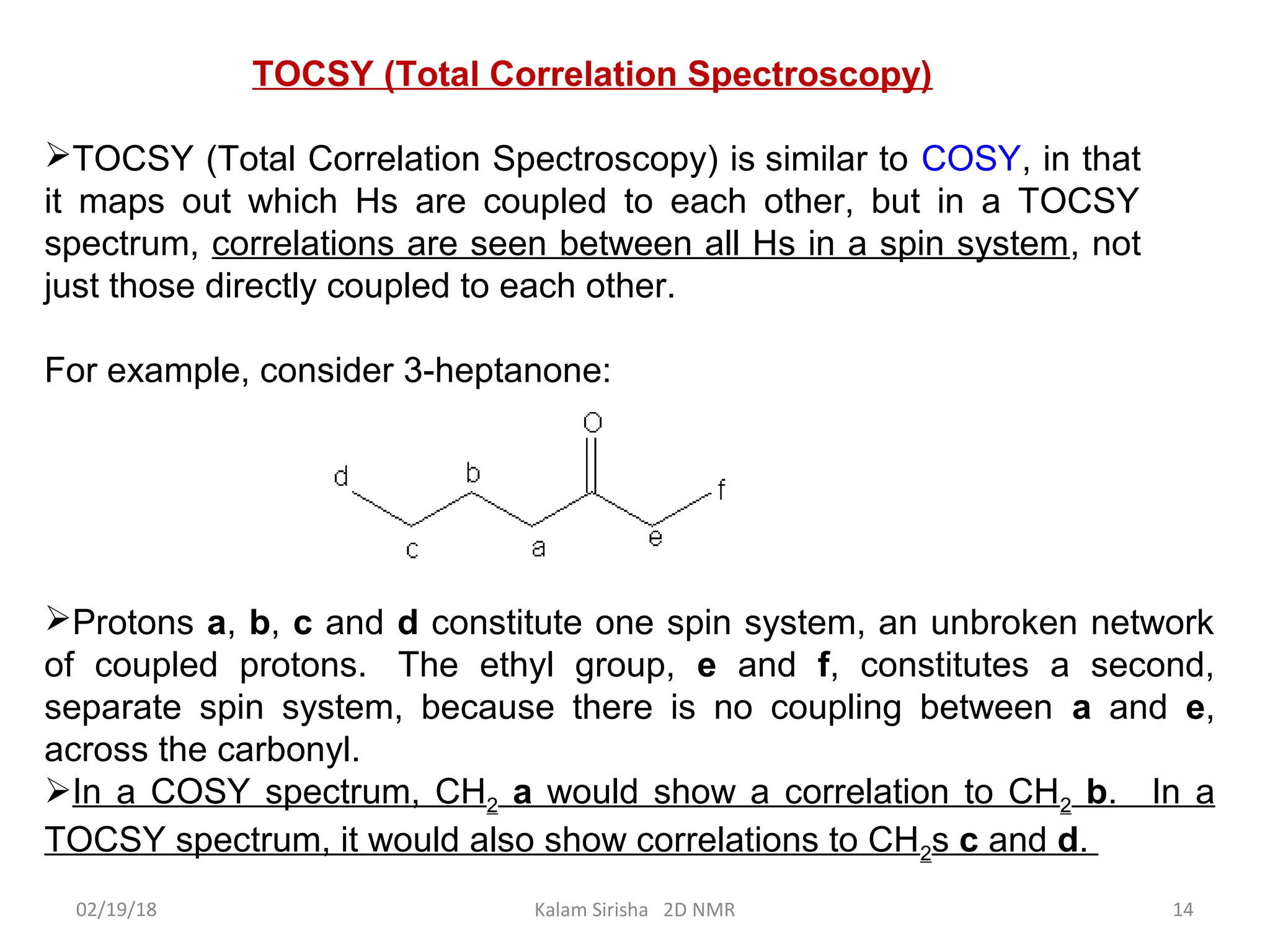 TOCSY (Total Correlation Spectroscopy)
TOCSY (Total Correlation Spectroscopy) is similar to COSY, in that
it maps out which Hs are coupled to each other, but in a TOCSY
spectrum, correlations are seen between all Hs in a spin system, not
just those directly coupled to each other.
For example, consider 3-heptanone:
Protons a, b, c and d constitute one spin system, an unbroken network
of coupled protons. The ethyl group, e and f, constitutes a second,
separate spin system, because there is no coupling between a and e,
across the carbonyl.
In a COSY spectrum, CH2 a would show a correlation to CH2 b. In a
TOCSY spectrum, it would also show correlations to CH2s c and d.
02/19/18 14Kalam Sirisha 2D NMR
 