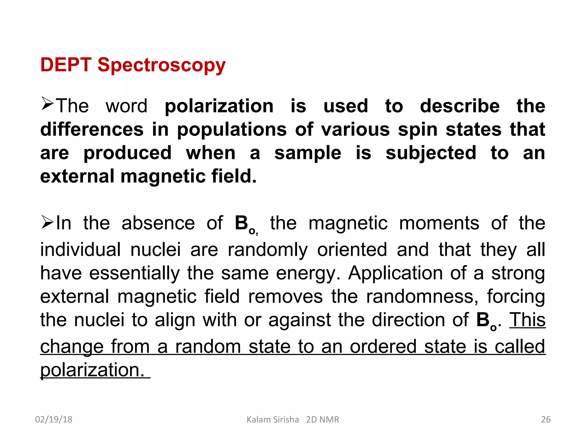 DEPT Spectroscopy
The word polarization is used to describe the
differences in populations of various spin states that
are produced when a sample is subjected to an
external magnetic field.
In the absence of Bo, the magnetic moments of the
individual nuclei are randomly oriented and that they all
have essentially the same energy. Application of a strong
external magnetic field removes the randomness, forcing
the nuclei to align with or against the direction of Bo. This
change from a random state to an ordered state is called
polarization.
02/19/18 26Kalam Sirisha 2D NMR
 