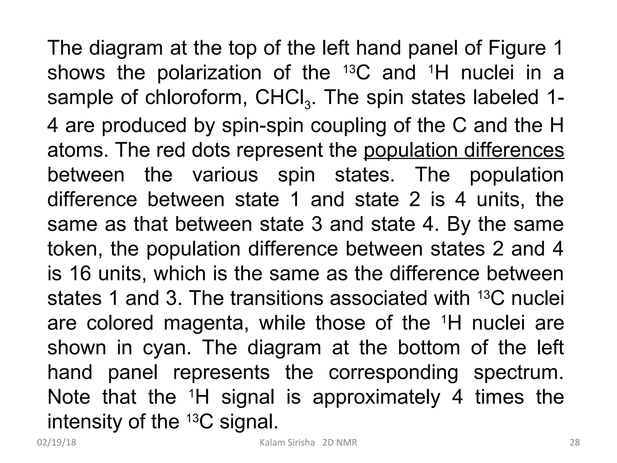The diagram at the top of the left hand panel of Figure 1
shows the polarization of the 13
C and 1
H nuclei in a
sample of chloroform, CHCl3. The spin states labeled 1-
4 are produced by spin-spin coupling of the C and the H
atoms. The red dots represent the population differences
between the various spin states. The population
difference between state 1 and state 2 is 4 units, the
same as that between state 3 and state 4. By the same
token, the population difference between states 2 and 4
is 16 units, which is the same as the difference between
states 1 and 3. The transitions associated with 13
C nuclei
are colored magenta, while those of the 1
H nuclei are
shown in cyan. The diagram at the bottom of the left
hand panel represents the corresponding spectrum.
Note that the 1
H signal is approximately 4 times the
intensity of the 13
C signal.
02/19/18 28Kalam Sirisha 2D NMR
 