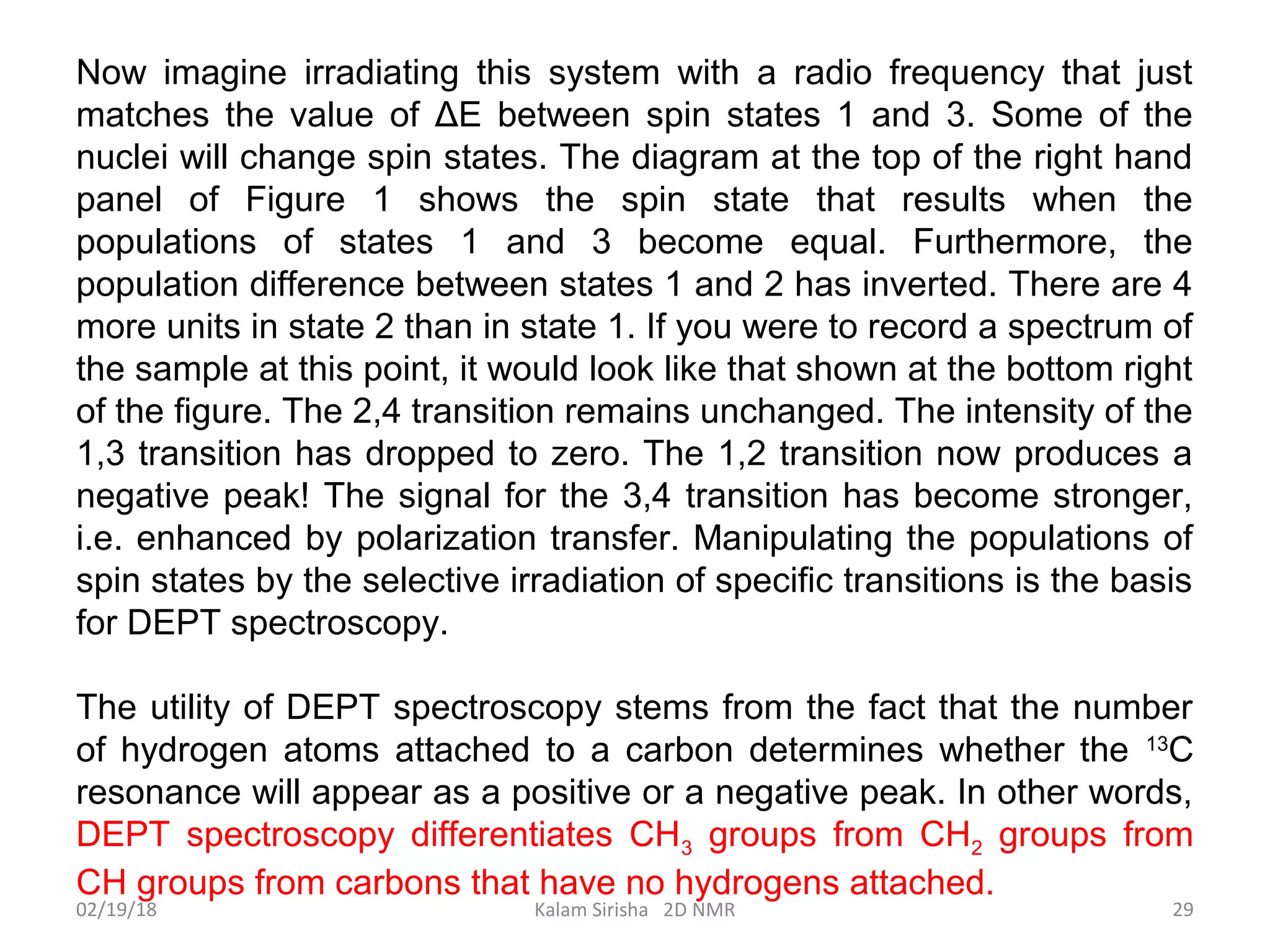 Now imagine irradiating this system with a radio frequency that just
matches the value of ΔE between spin states 1 and 3. Some of the
nuclei will change spin states. The diagram at the top of the right hand
panel of Figure 1 shows the spin state that results when the
populations of states 1 and 3 become equal. Furthermore, the
population difference between states 1 and 2 has inverted. There are 4
more units in state 2 than in state 1. If you were to record a spectrum of
the sample at this point, it would look like that shown at the bottom right
of the figure. The 2,4 transition remains unchanged. The intensity of the
1,3 transition has dropped to zero. The 1,2 transition now produces a
negative peak! The signal for the 3,4 transition has become stronger,
i.e. enhanced by polarization transfer. Manipulating the populations of
spin states by the selective irradiation of specific transitions is the basis
for DEPT spectroscopy.
The utility of DEPT spectroscopy stems from the fact that the number
of hydrogen atoms attached to a carbon determines whether the 13
C
resonance will appear as a positive or a negative peak. In other words,
DEPT spectroscopy differentiates CH3 groups from CH2 groups from
CH groups from carbons that have no hydrogens attached.
02/19/18 29Kalam Sirisha 2D NMR
 