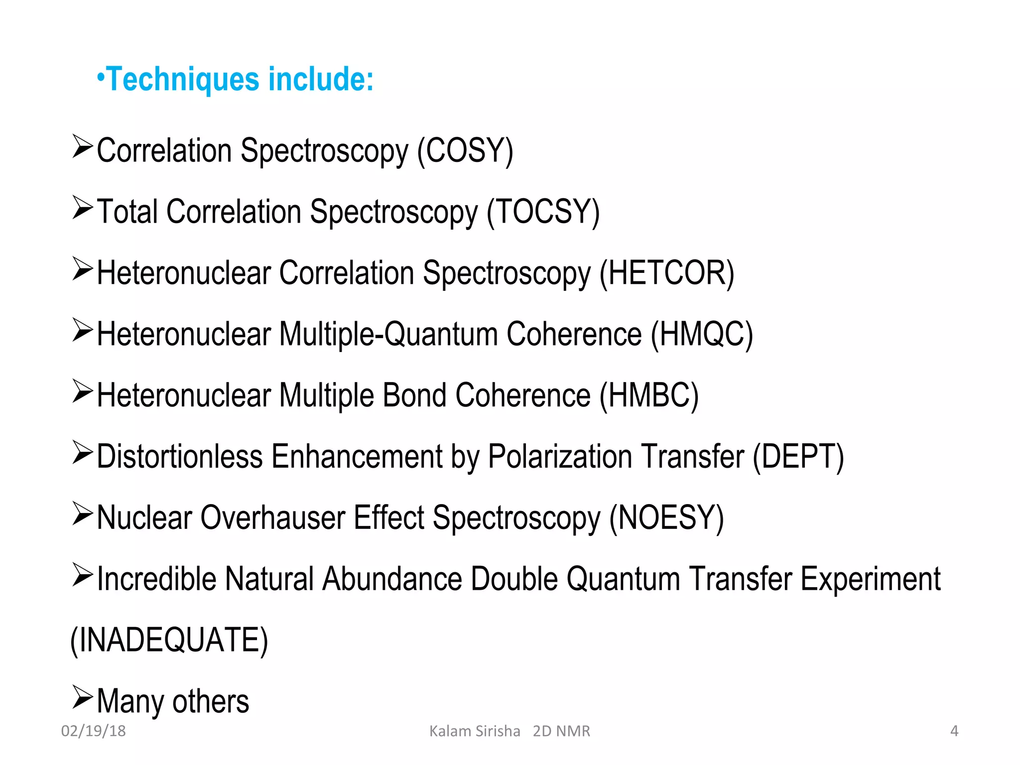 Correlation Spectroscopy (COSY)
Total Correlation Spectroscopy (TOCSY)
Heteronuclear Correlation Spectroscopy (HETCOR)
Heteronuclear Multiple-Quantum Coherence (HMQC)
Heteronuclear Multiple Bond Coherence (HMBC)
Distortionless Enhancement by Polarization Transfer (DEPT)
Nuclear Overhauser Effect Spectroscopy (NOESY)
Incredible Natural Abundance Double Quantum Transfer Experiment
(INADEQUATE)
Many others
02/19/18 4Kalam Sirisha 2D NMR
•Techniques include:
 