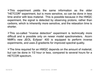 This experiment yields the same information as the older
"HETCOR" experiment, but is more sensitive, so can be done in less
time and/or with less material. This is possible because in the HMQC
experiment, the signal is detected by observing protons, rather than
carbons, which is inherently more sensitive, and the relaxation time is
shorter.
This so-called "inverse detection" experiment is technically more
difficult and is possible only on newer model spectrometers. Acorn
NMR's new JEOL Eclipse+
400 is equipped to perform inverse
experiments, and uses Z-gradients for improved spectral quality.
The time required for an HMQC depends on the amount of material,
but can be done in 1/2 hour or less, compared to several hours for a
HETCOR spectrum.
02/19/18 19Kalam Sirisha 2D NMR
 