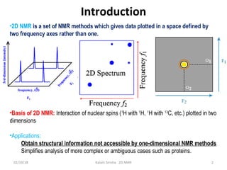 2
Introduction
•2D NMR is a set of NMR methods which gives data plotted in a space defined by
two frequency axes rather than one.
•Basis of 2D NMR: Interaction of nuclear spins (1
H with 1
H, 1
H with 13
C, etc.) plotted in two
dimensions
•Applications:
Obtain structural information not accessible by one-dimensional NMR methods
Simplifies analysis of more complex or ambiguous cases such as proteins.
02/19/18 Kalam Sirisha 2D NMR
 