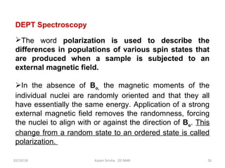 DEPT Spectroscopy
The word polarization is used to describe the
differences in populations of various spin states that
are produced when a sample is subjected to an
external magnetic field.
In the absence of Bo, the magnetic moments of the
individual nuclei are randomly oriented and that they all
have essentially the same energy. Application of a strong
external magnetic field removes the randomness, forcing
the nuclei to align with or against the direction of Bo. This
change from a random state to an ordered state is called
polarization.
02/19/18 26Kalam Sirisha 2D NMR
 